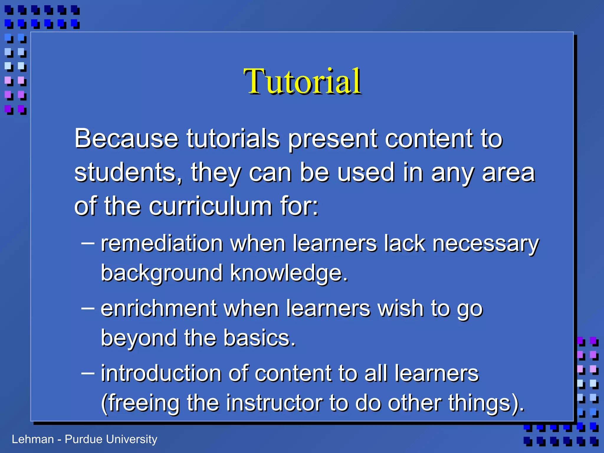 Lehman - Purdue University
TutorialTutorial
Because tutorials present content toBecause tutorials present content to
students, they can be used in any areastudents, they can be used in any area
of the curriculum for:of the curriculum for:
– remediation when learners lack necessaryremediation when learners lack necessary
background knowledge.background knowledge.
– enrichment when learners wish to goenrichment when learners wish to go
beyond the basics.beyond the basics.
– introduction of content to all learnersintroduction of content to all learners
(freeing the instructor to do other things).(freeing the instructor to do other things).
 