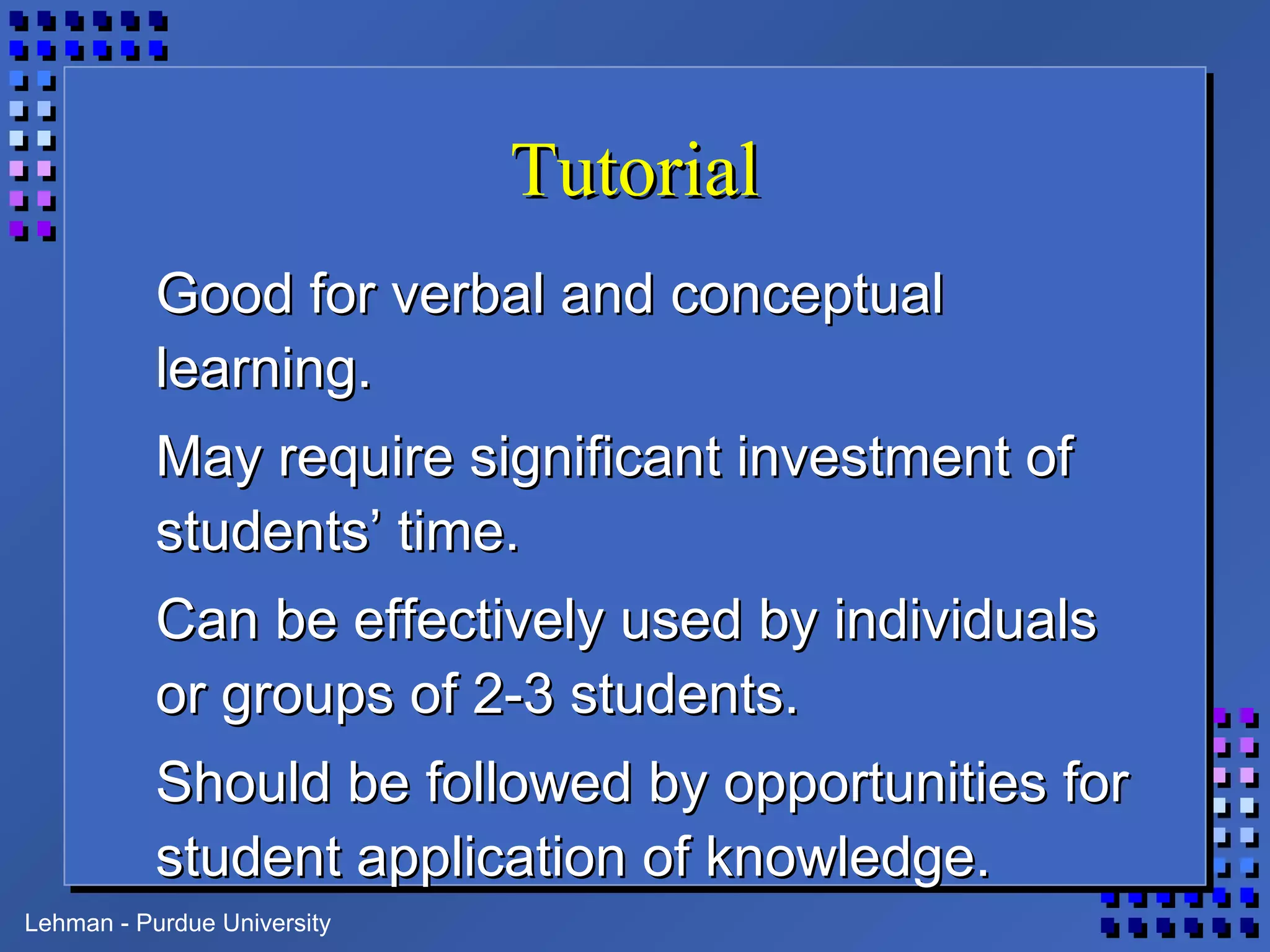 Lehman - Purdue University
TutorialTutorial
Good for verbal and conceptualGood for verbal and conceptual
learning.learning.
May require significant investment ofMay require significant investment of
students’ time.students’ time.
Can be effectively used by individualsCan be effectively used by individuals
or groups of 2-3 students.or groups of 2-3 students.
Should be followed by opportunities forShould be followed by opportunities for
student application of knowledge.student application of knowledge.
 