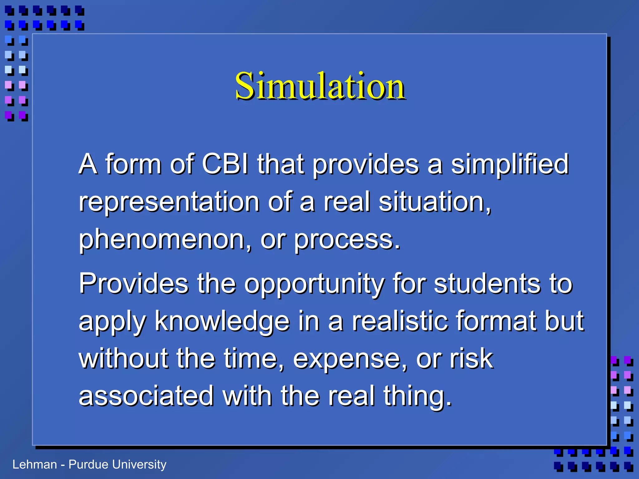 Lehman - Purdue University
SimulationSimulation
A form of CBI that provides a simplifiedA form of CBI that provides a simplified
representation of a real situation,representation of a real situation,
phenomenon, or process.phenomenon, or process.
Provides the opportunity for students toProvides the opportunity for students to
apply knowledge in a realistic format butapply knowledge in a realistic format but
without the time, expense, or riskwithout the time, expense, or risk
associated with the real thing.associated with the real thing.
 