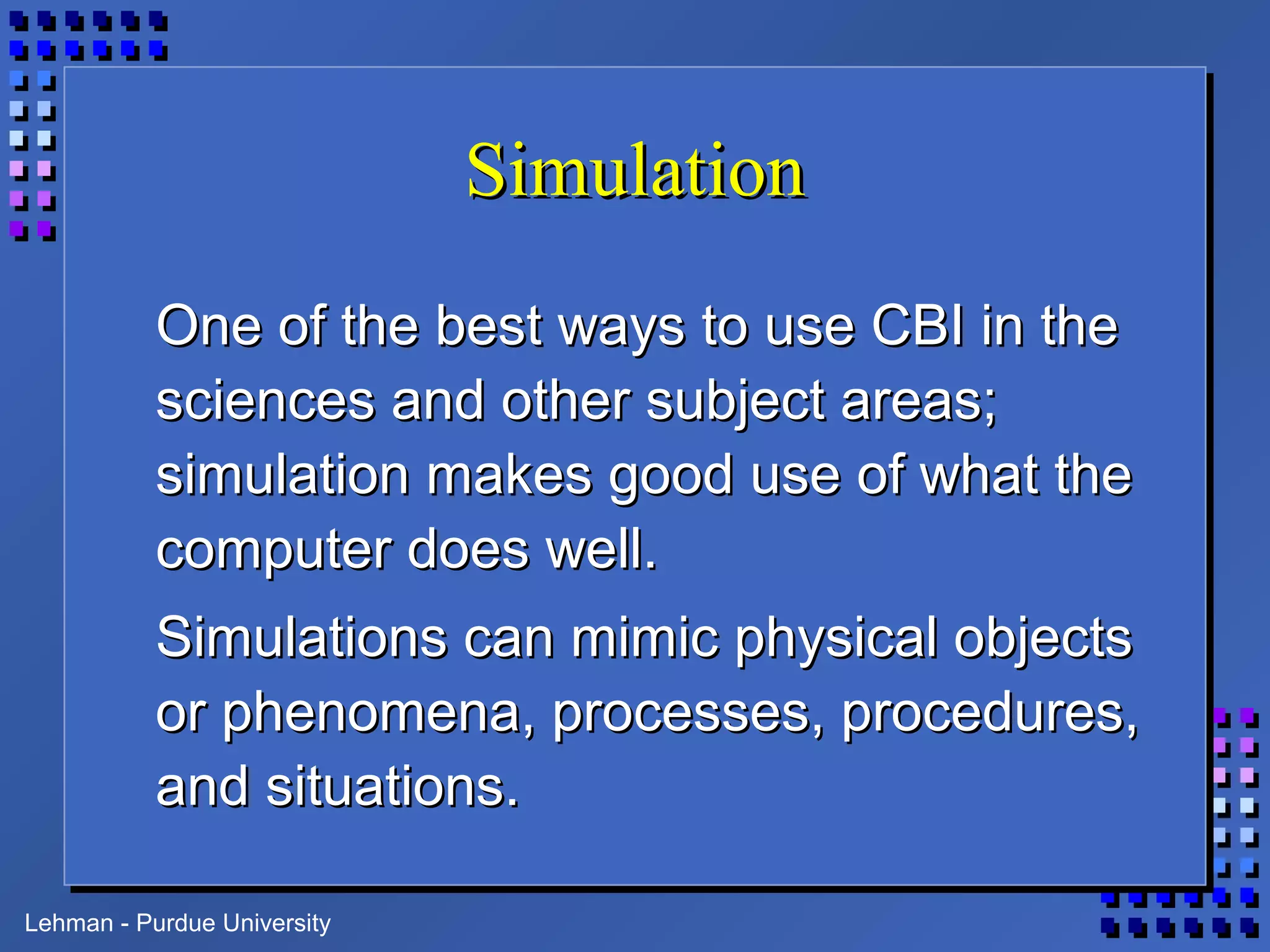 Lehman - Purdue University
SimulationSimulation
One of the best ways to use CBI in theOne of the best ways to use CBI in the
sciences and other subject areas;sciences and other subject areas;
simulation makes good use of what thesimulation makes good use of what the
computer does well.computer does well.
Simulations can mimic physical objectsSimulations can mimic physical objects
or phenomena, processes, procedures,or phenomena, processes, procedures,
and situations.and situations.
 