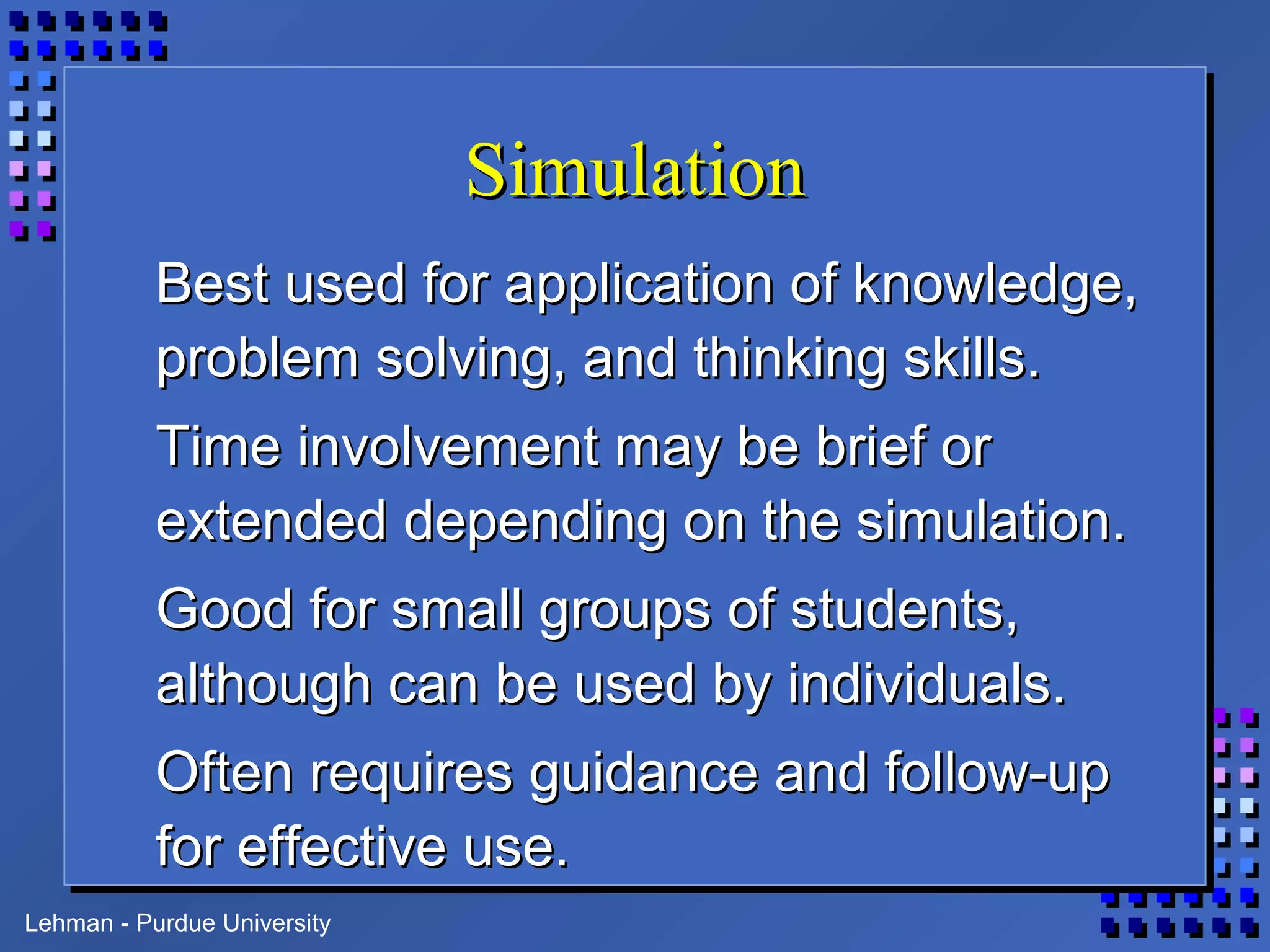 Lehman - Purdue University
SimulationSimulation
Best used for application of knowledge,Best used for application of knowledge,
problem solving, and thinking skills.problem solving, and thinking skills.
Time involvement may be brief orTime involvement may be brief or
extended depending on the simulation.extended depending on the simulation.
Good for small groups of students,Good for small groups of students,
although can be used by individuals.although can be used by individuals.
Often requires guidance and follow-upOften requires guidance and follow-up
for effective use.for effective use.
 