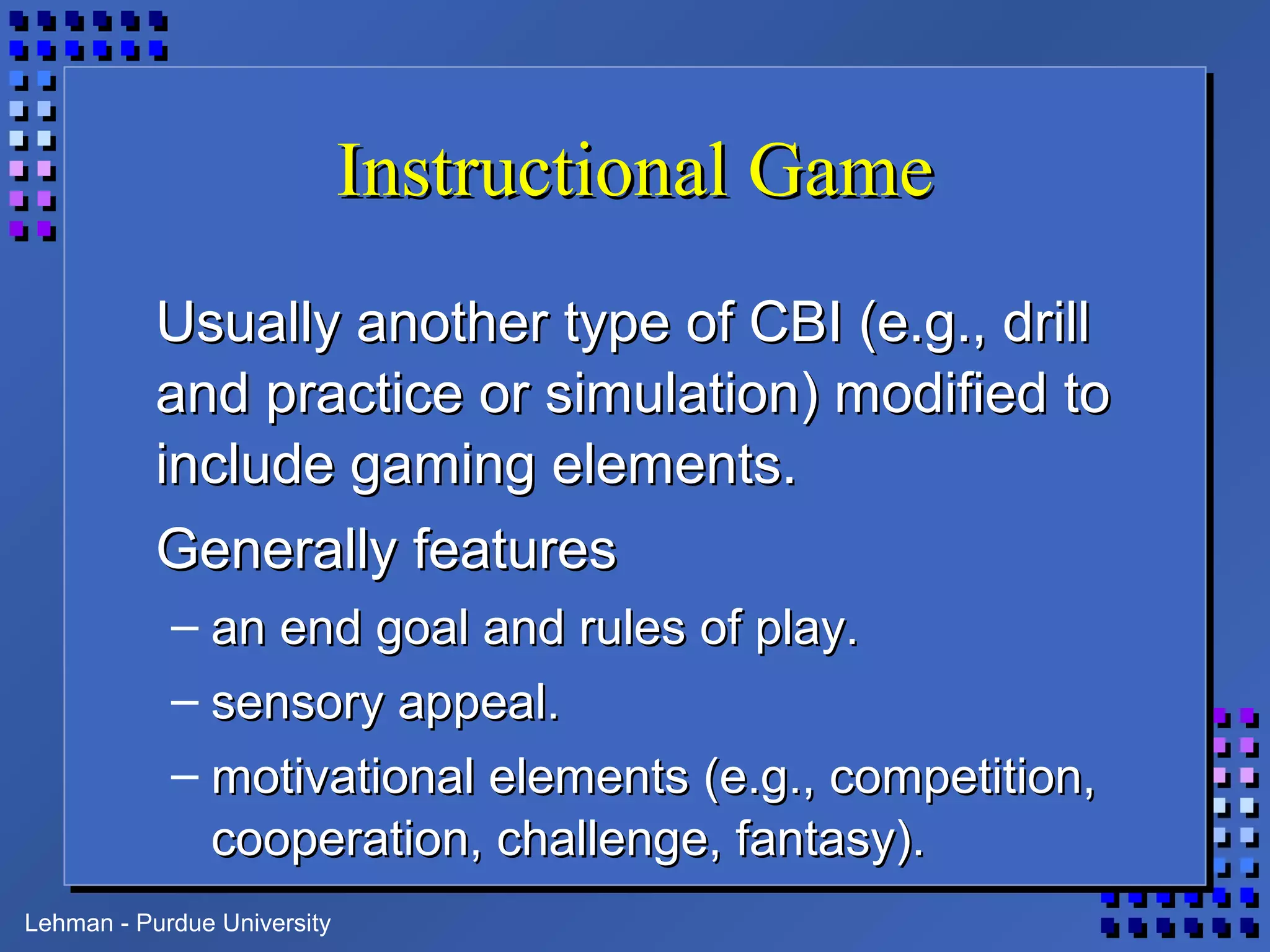 Lehman - Purdue University
Instructional GameInstructional Game
Usually another type of CBI (e.g., drillUsually another type of CBI (e.g., drill
and practice or simulation) modified toand practice or simulation) modified to
include gaming elements.include gaming elements.
Generally featuresGenerally features
– an end goal and rules of play.an end goal and rules of play.
– sensory appeal.sensory appeal.
– motivational elements (e.g., competition,motivational elements (e.g., competition,
cooperation, challenge, fantasy).cooperation, challenge, fantasy).
 