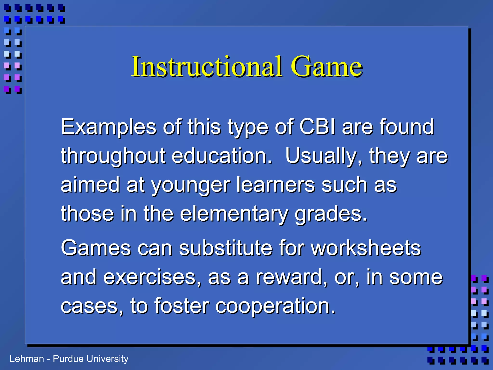 Lehman - Purdue University
Instructional GameInstructional Game
Examples of this type of CBI are foundExamples of this type of CBI are found
throughout education. Usually, they arethroughout education. Usually, they are
aimed at younger learners such asaimed at younger learners such as
those in the elementary grades.those in the elementary grades.
Games can substitute for worksheetsGames can substitute for worksheets
and exercises, as a reward, or, in someand exercises, as a reward, or, in some
cases, to foster cooperation.cases, to foster cooperation.
 