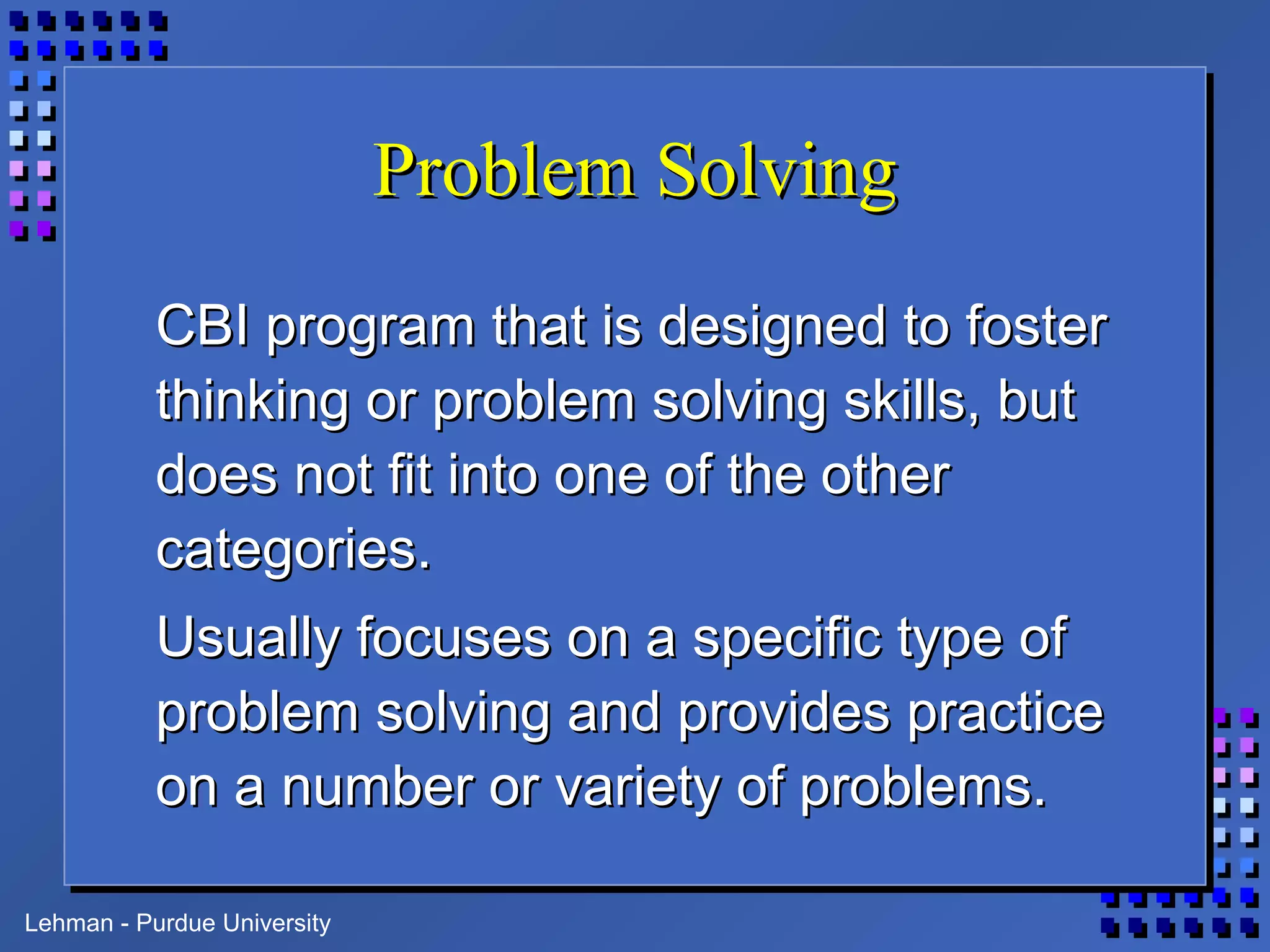 Lehman - Purdue University
Problem SolvingProblem Solving
CBI program that is designed to fosterCBI program that is designed to foster
thinking or problem solving skills, butthinking or problem solving skills, but
does not fit into one of the otherdoes not fit into one of the other
categories.categories.
Usually focuses on a specific type ofUsually focuses on a specific type of
problem solving and provides practiceproblem solving and provides practice
on a number or variety of problems.on a number or variety of problems.
 