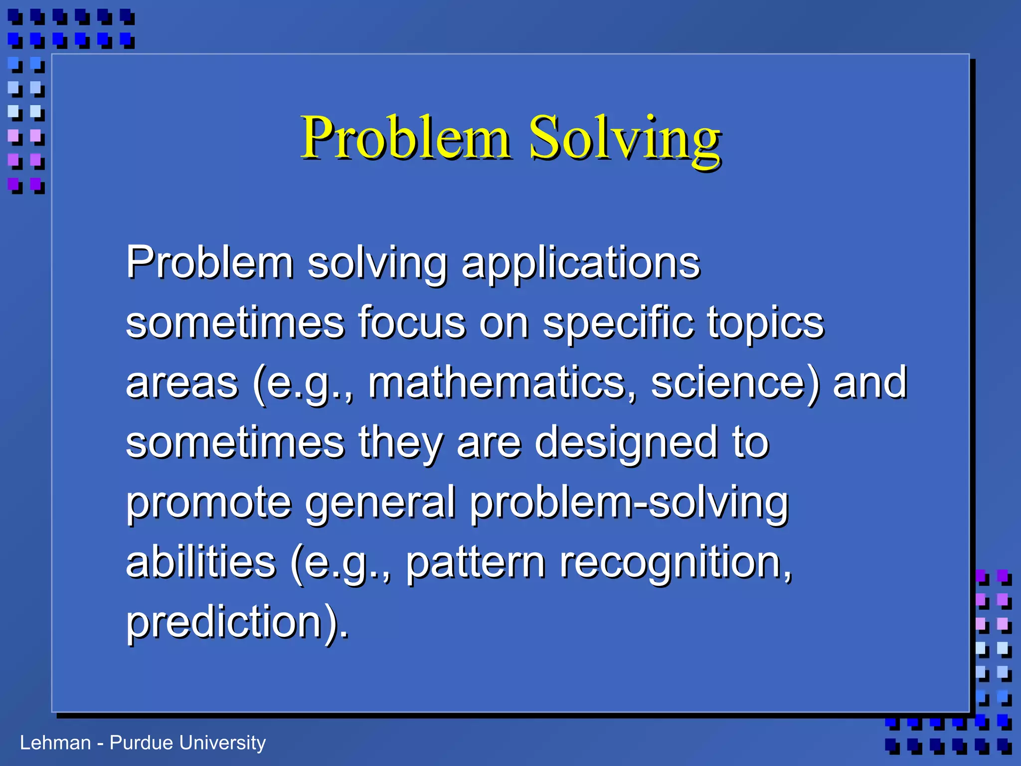 Lehman - Purdue University
Problem SolvingProblem Solving
Problem solving applicationsProblem solving applications
sometimes focus on specific topicssometimes focus on specific topics
areas (e.g., mathematics, science) andareas (e.g., mathematics, science) and
sometimes they are designed tosometimes they are designed to
promote general problem-solvingpromote general problem-solving
abilities (e.g., pattern recognition,abilities (e.g., pattern recognition,
prediction).prediction).
 
