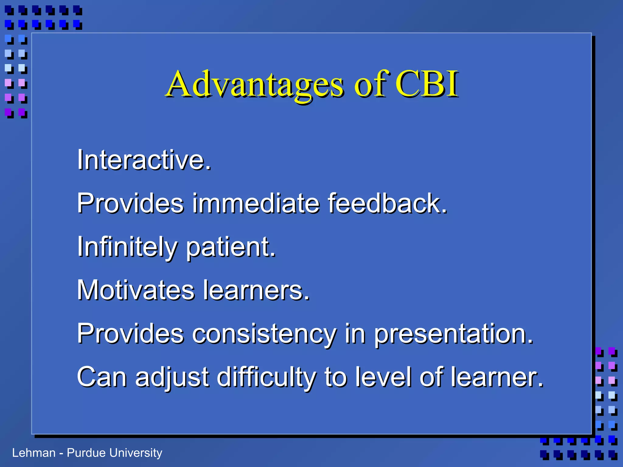 Lehman - Purdue University
Advantages of CBIAdvantages of CBI
Interactive.Interactive.
Provides immediate feedback.Provides immediate feedback.
Infinitely patient.Infinitely patient.
Motivates learners.Motivates learners.
Provides consistency in presentation.Provides consistency in presentation.
Can adjust difficulty to level of learner.Can adjust difficulty to level of learner.
 