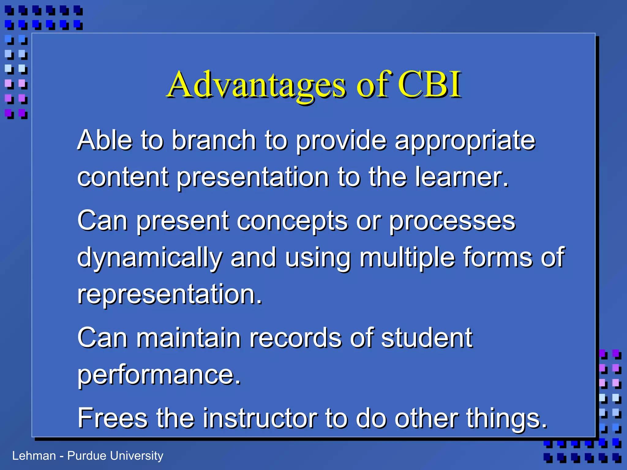 Lehman - Purdue University
Advantages of CBIAdvantages of CBI
Able to branch to provide appropriateAble to branch to provide appropriate
content presentation to the learner.content presentation to the learner.
Can present concepts or processesCan present concepts or processes
dynamically and using multiple forms ofdynamically and using multiple forms of
representation.representation.
Can maintain records of studentCan maintain records of student
performance.performance.
Frees the instructor to do other things.Frees the instructor to do other things.
 