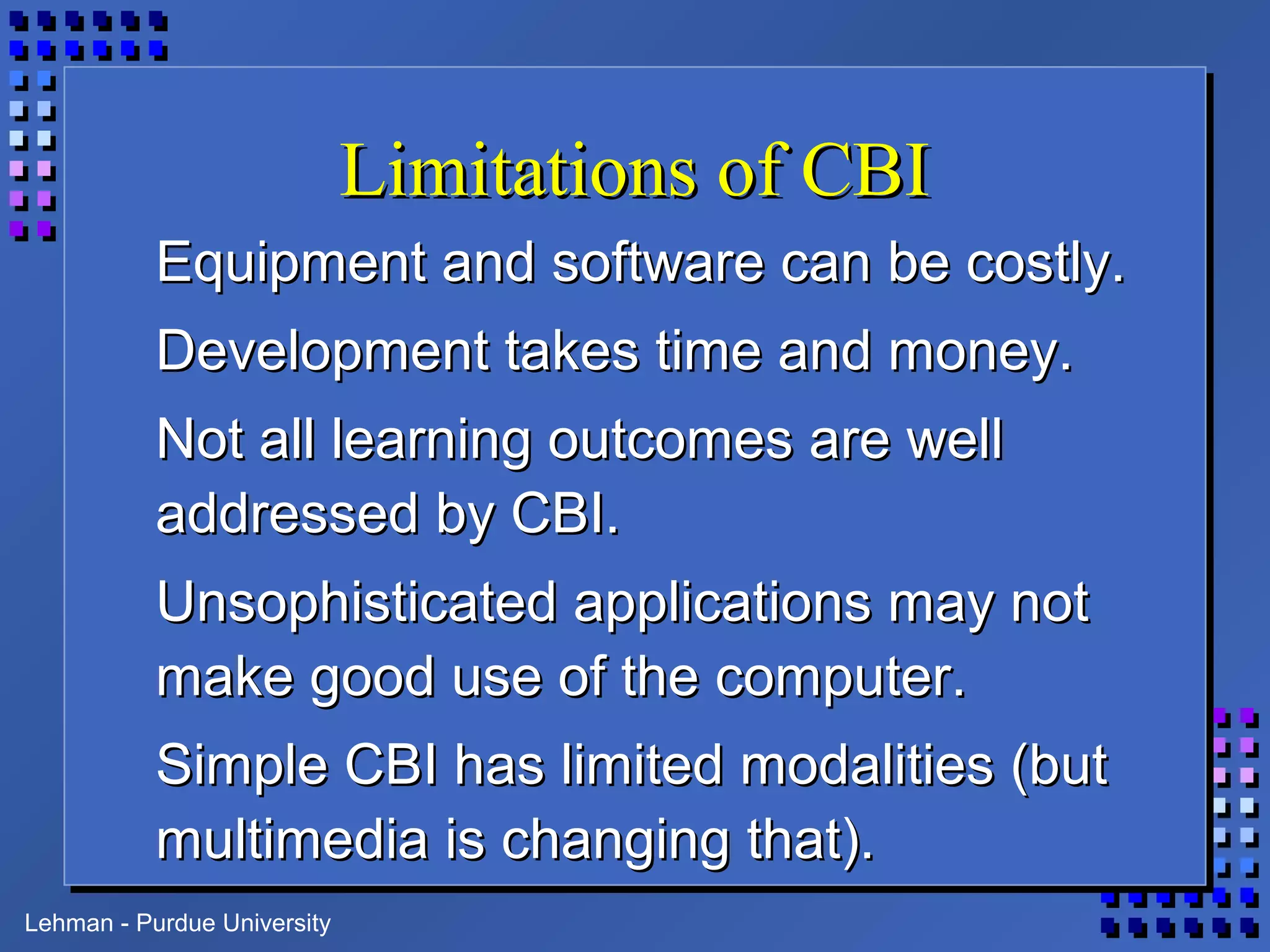 Lehman - Purdue University
Limitations of CBILimitations of CBI
Equipment and software can be costly.Equipment and software can be costly.
Development takes time and money.Development takes time and money.
Not all learning outcomes are wellNot all learning outcomes are well
addressed by CBI.addressed by CBI.
Unsophisticated applications may notUnsophisticated applications may not
make good use of the computer.make good use of the computer.
Simple CBI has limited modalities (butSimple CBI has limited modalities (but
multimedia is changing that).multimedia is changing that).
 