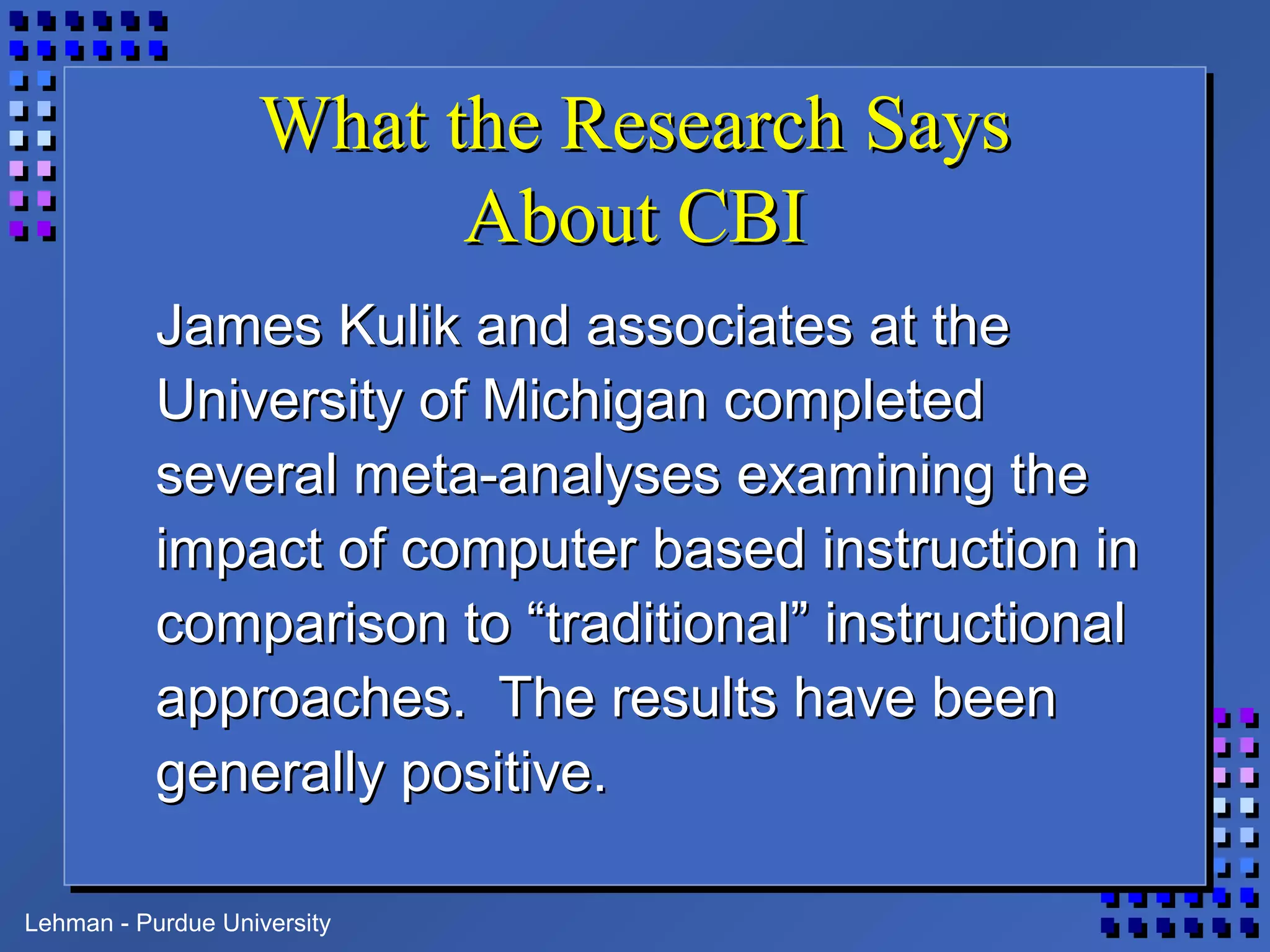 Lehman - Purdue University
What the Research SaysWhat the Research Says
About CBIAbout CBI
James Kulik and associates at theJames Kulik and associates at the
University of Michigan completedUniversity of Michigan completed
several meta-analyses examining theseveral meta-analyses examining the
impact of computer based instruction inimpact of computer based instruction in
comparison to “traditional” instructionalcomparison to “traditional” instructional
approaches. The results have beenapproaches. The results have been
generally positive.generally positive.
 