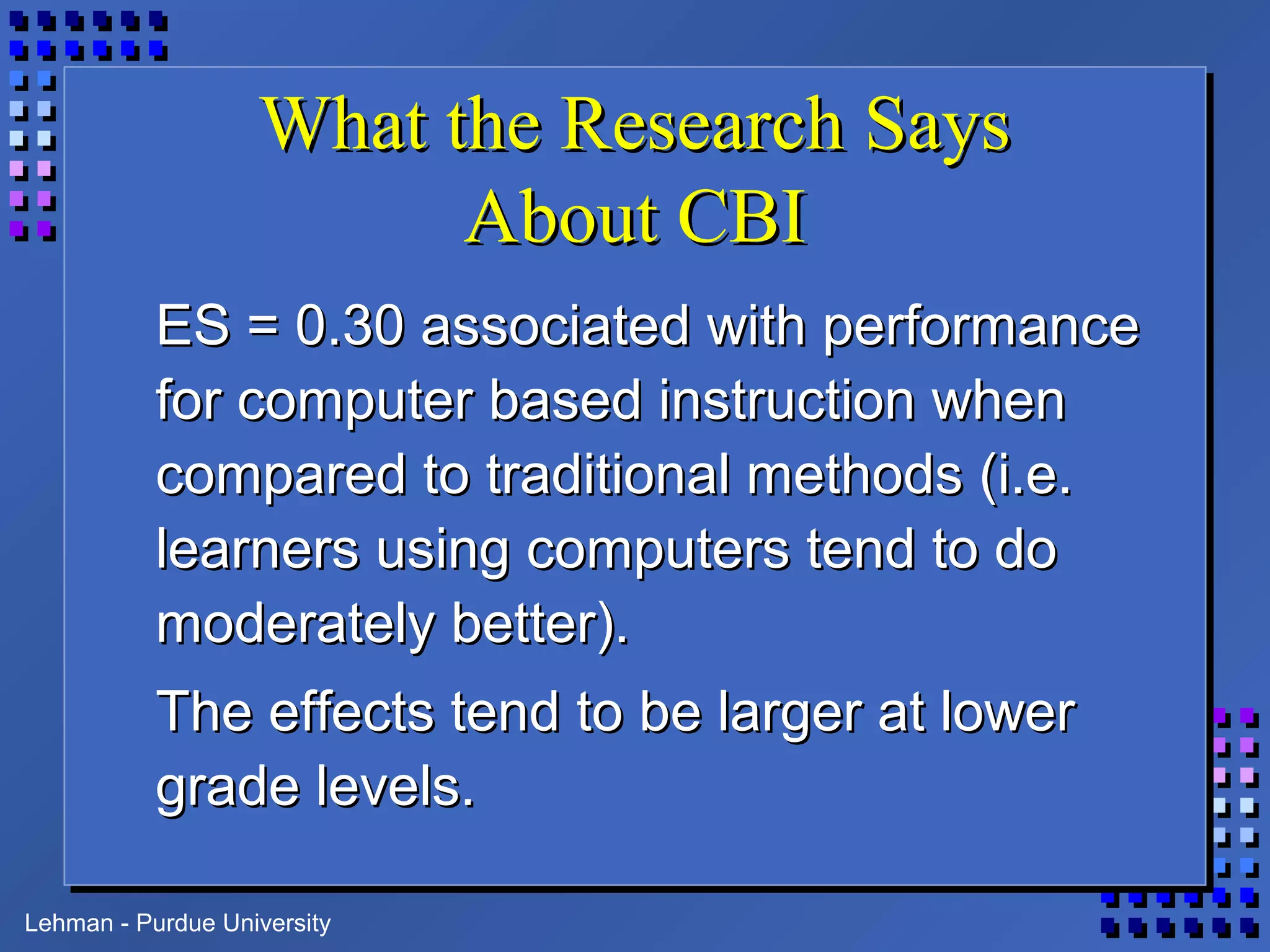 Lehman - Purdue University
What the Research SaysWhat the Research Says
About CBIAbout CBI
ES = 0.30 associated with performanceES = 0.30 associated with performance
for computer based instruction whenfor computer based instruction when
compared to traditional methods (i.e.compared to traditional methods (i.e.
learners using computers tend to dolearners using computers tend to do
moderately better).moderately better).
The effects tend to be larger at lowerThe effects tend to be larger at lower
grade levels.grade levels.
 