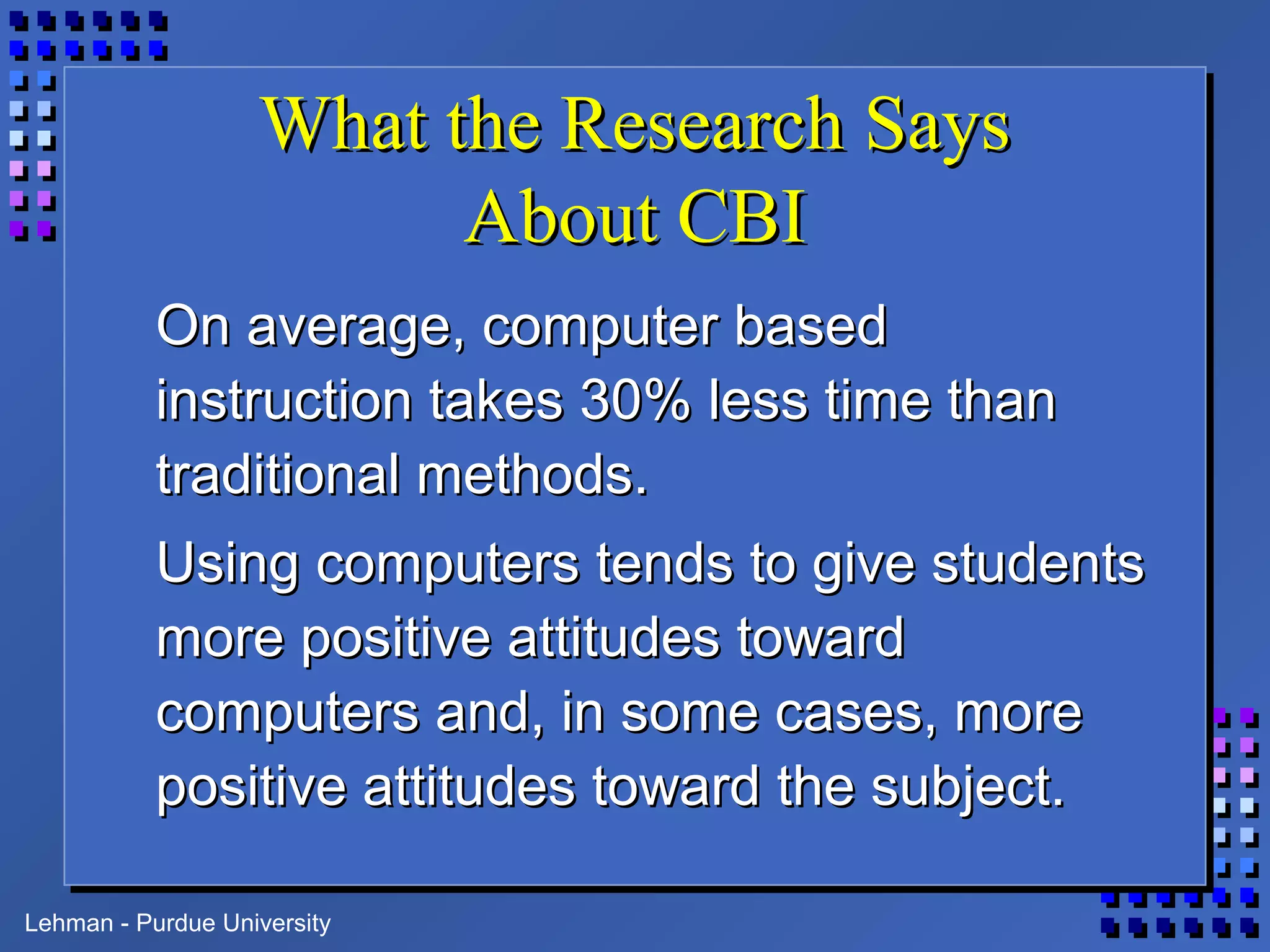 Lehman - Purdue University
What the Research SaysWhat the Research Says
About CBIAbout CBI
On average, computer basedOn average, computer based
instruction takes 30% less time thaninstruction takes 30% less time than
traditional methods.traditional methods.
Using computers tends to give studentsUsing computers tends to give students
more positive attitudes towardmore positive attitudes toward
computers and, in some cases, morecomputers and, in some cases, more
positive attitudes toward the subject.positive attitudes toward the subject.
 