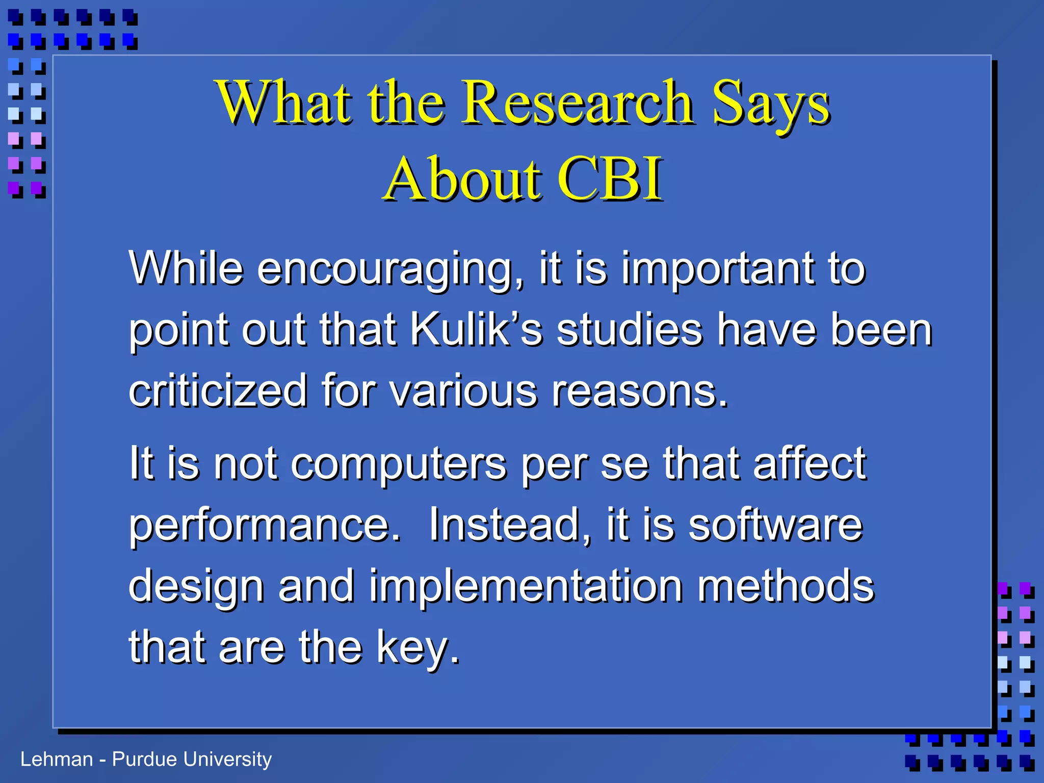 Lehman - Purdue University
What the Research SaysWhat the Research Says
About CBIAbout CBI
While encouraging, it is important toWhile encouraging, it is important to
point out that Kulik’s studies have beenpoint out that Kulik’s studies have been
criticized for various reasons.criticized for various reasons.
It is not computers per se that affectIt is not computers per se that affect
performance. Instead, it is softwareperformance. Instead, it is software
design and implementation methodsdesign and implementation methods
that are the key.that are the key.
 