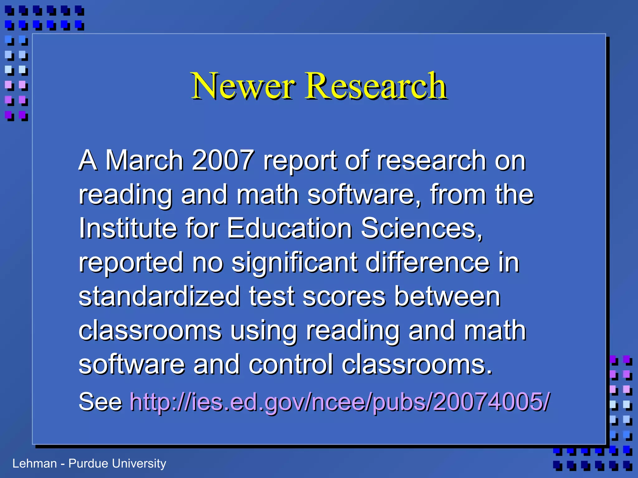 Lehman - Purdue University
Newer ResearchNewer Research
A March 2007 report of research onA March 2007 report of research on
reading and math software, from thereading and math software, from the
Institute for Education Sciences,Institute for Education Sciences,
reported no significant difference inreported no significant difference in
standardized test scores betweenstandardized test scores between
classrooms using reading and mathclassrooms using reading and math
software and control classrooms.software and control classrooms.
SeeSee http://ies.ed.gov/ncee/pubs/20074005/http://ies.ed.gov/ncee/pubs/20074005/
 