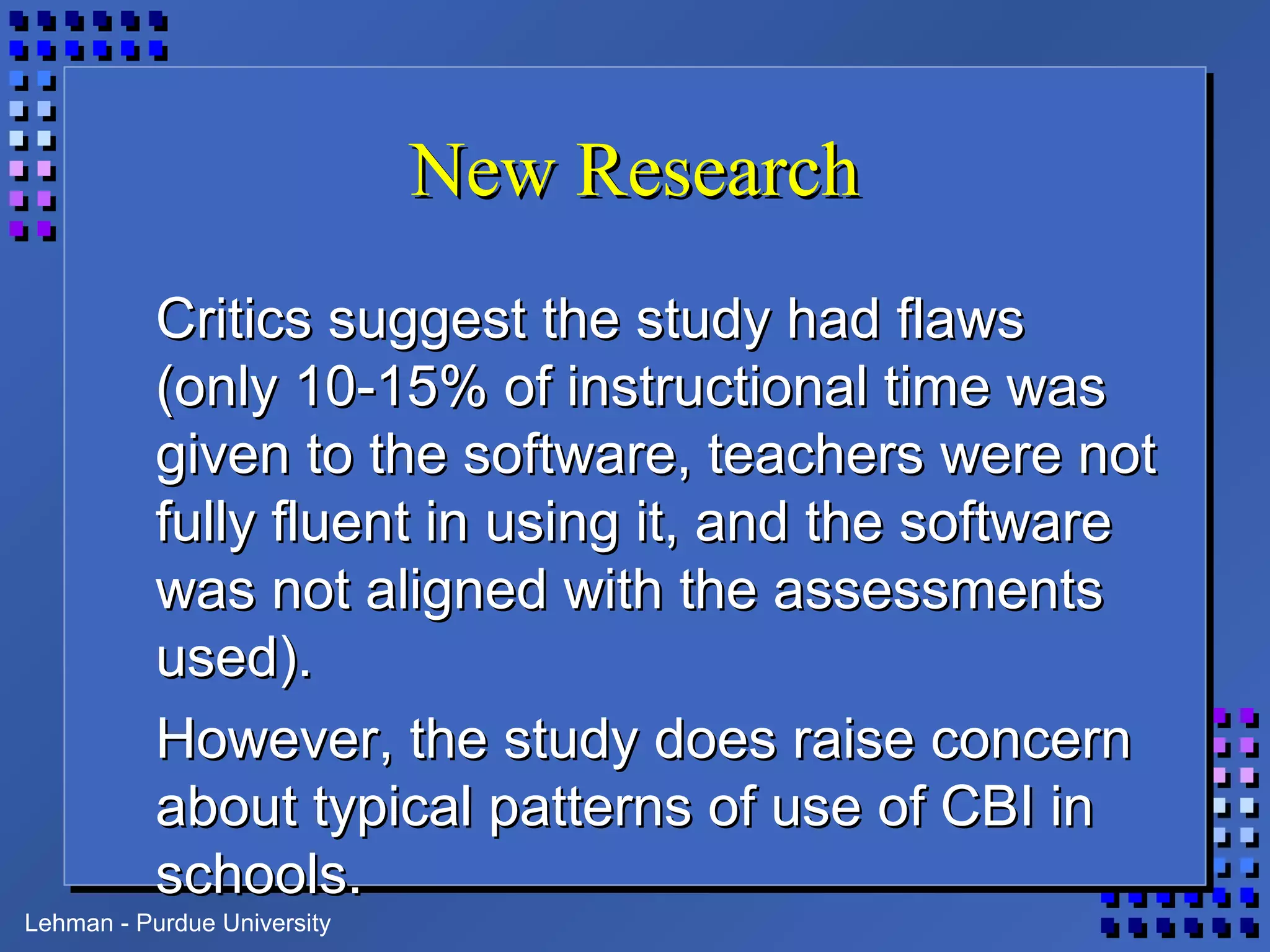Lehman - Purdue University
New ResearchNew Research
Critics suggest the study had flawsCritics suggest the study had flaws
(only 10-15% of instructional time was(only 10-15% of instructional time was
given to the software, teachers were notgiven to the software, teachers were not
fully fluent in using it, and the softwarefully fluent in using it, and the software
was not aligned with the assessmentswas not aligned with the assessments
used).used).
However, the study does raise concernHowever, the study does raise concern
about typical patterns of use of CBI inabout typical patterns of use of CBI in
schools.schools.
 