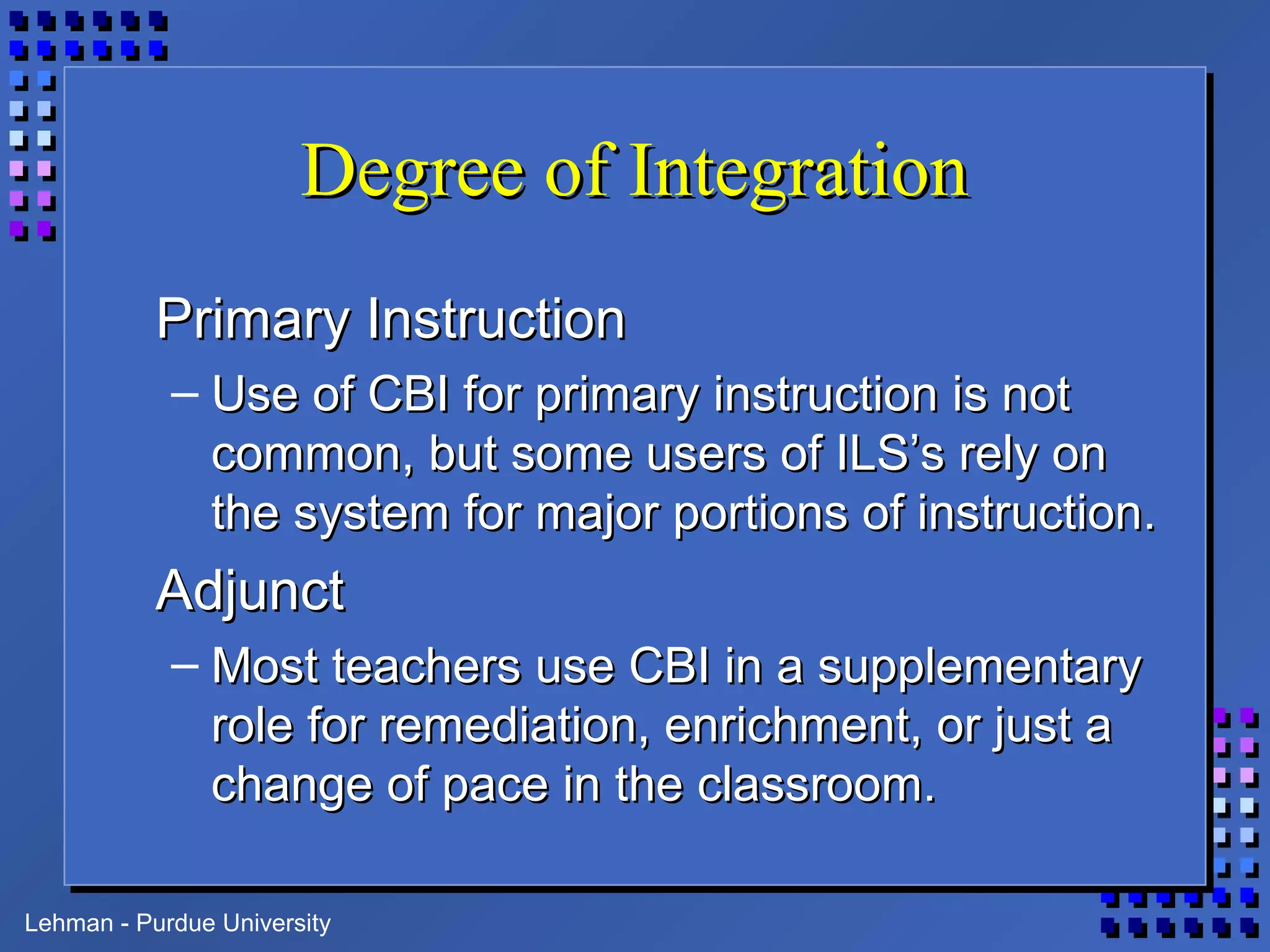 Lehman - Purdue University
Degree of IntegrationDegree of Integration
Primary InstructionPrimary Instruction
– Use of CBI for primary instruction is notUse of CBI for primary instruction is not
common, but some users of ILS’s rely oncommon, but some users of ILS’s rely on
the system for major portions of instruction.the system for major portions of instruction.
AdjunctAdjunct
– Most teachers use CBI in a supplementaryMost teachers use CBI in a supplementary
role for remediation, enrichment, or just arole for remediation, enrichment, or just a
change of pace in the classroom.change of pace in the classroom.
 