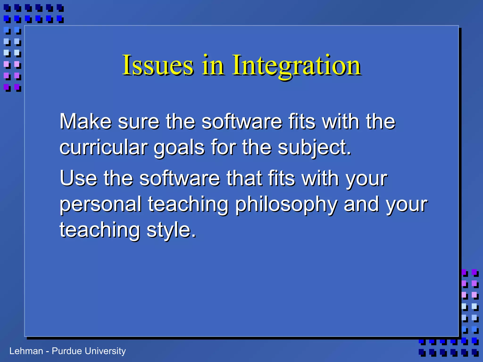 Lehman - Purdue University
Issues in IntegrationIssues in Integration
Make sure the software fits with theMake sure the software fits with the
curricular goals for the subject.curricular goals for the subject.
Use the software that fits with yourUse the software that fits with your
personal teaching philosophy and yourpersonal teaching philosophy and your
teaching style.teaching style.
 