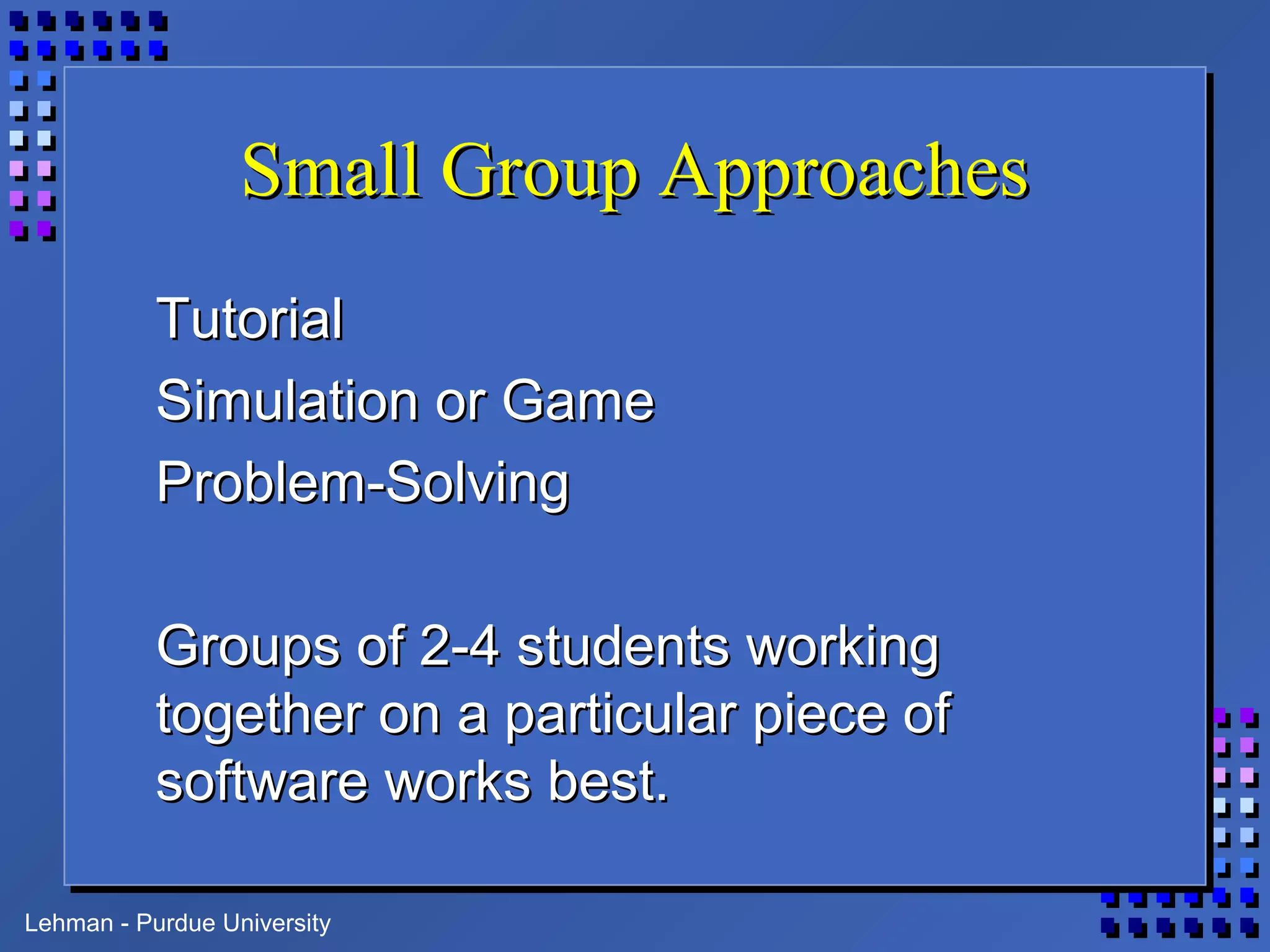 Lehman - Purdue University
Small Group ApproachesSmall Group Approaches
TutorialTutorial
Simulation or GameSimulation or Game
Problem-SolvingProblem-Solving
Groups of 2-4 students workingGroups of 2-4 students working
together on a particular piece oftogether on a particular piece of
software works best.software works best.
 