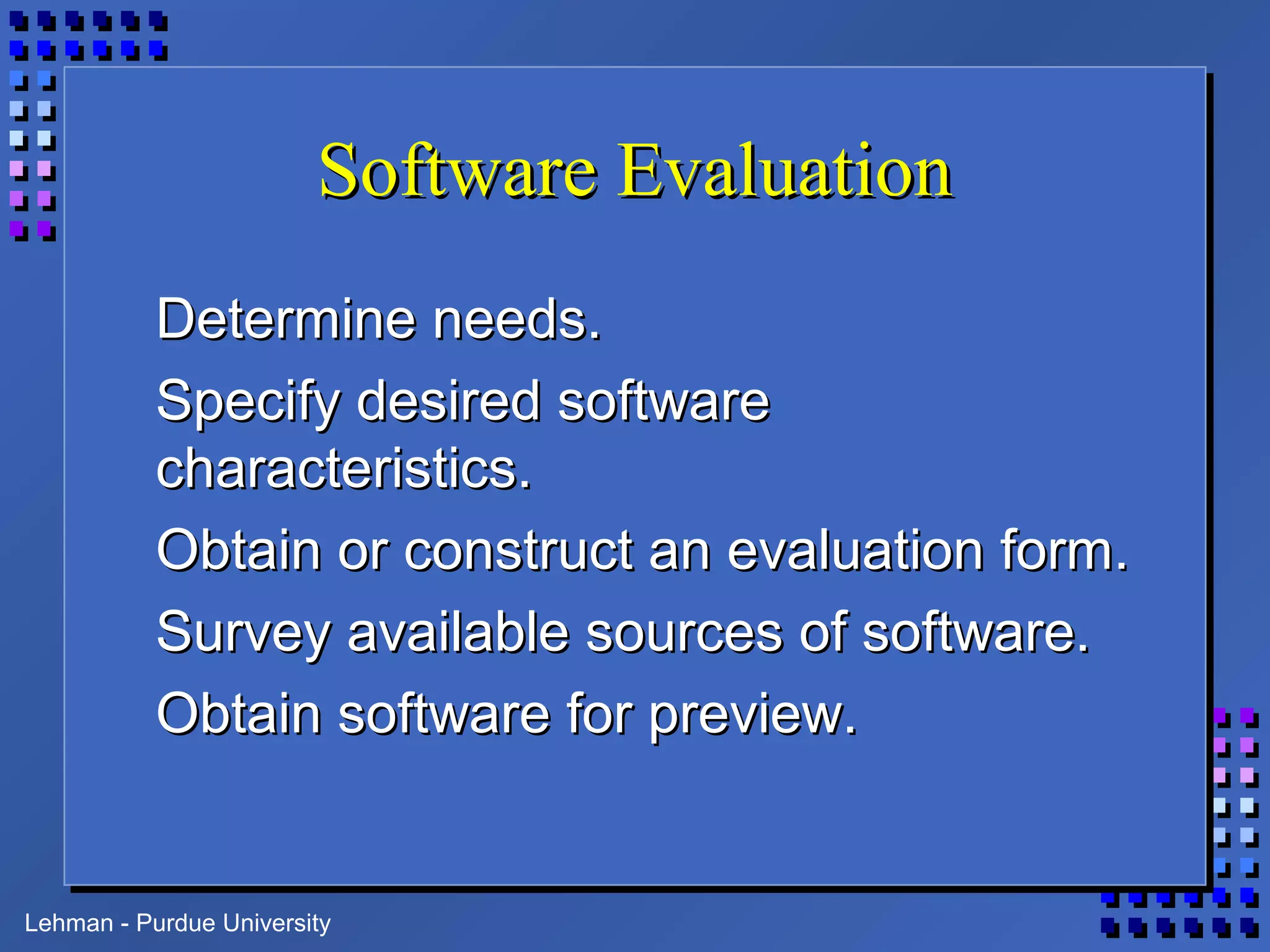 Lehman - Purdue University
Software EvaluationSoftware Evaluation
Determine needs.Determine needs.
Specify desired softwareSpecify desired software
characteristics.characteristics.
Obtain or construct an evaluation form.Obtain or construct an evaluation form.
Survey available sources of software.Survey available sources of software.
Obtain software for preview.Obtain software for preview.
 