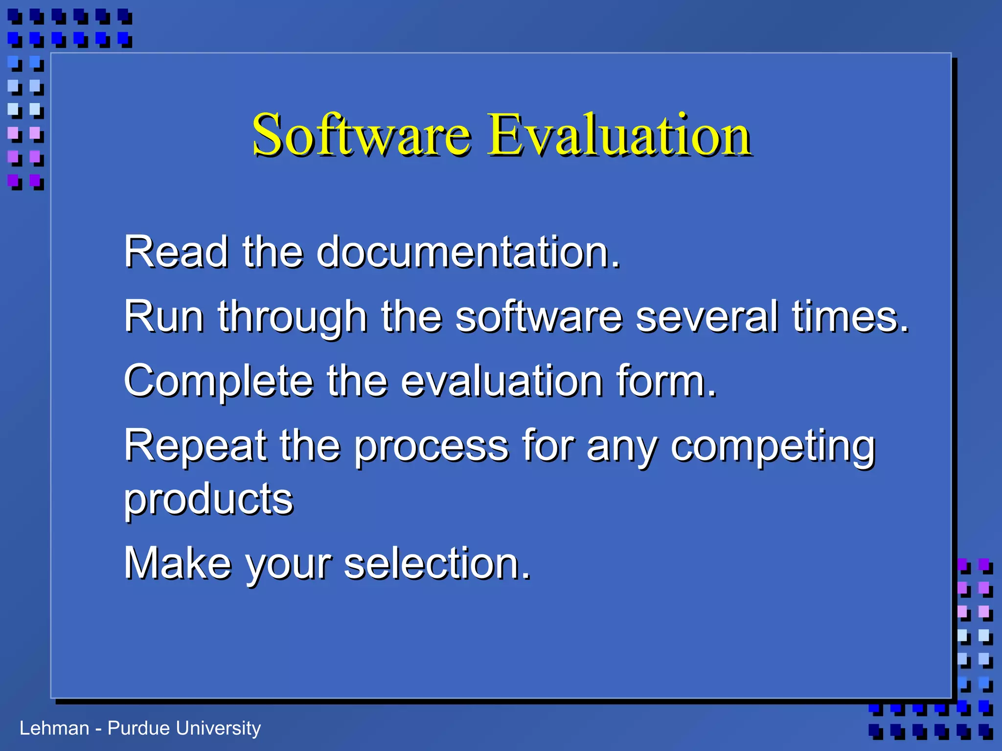 Lehman - Purdue University
Software EvaluationSoftware Evaluation
Read the documentation.Read the documentation.
Run through the software several times.Run through the software several times.
Complete the evaluation form.Complete the evaluation form.
Repeat the process for any competingRepeat the process for any competing
productsproducts
Make your selection.Make your selection.
 