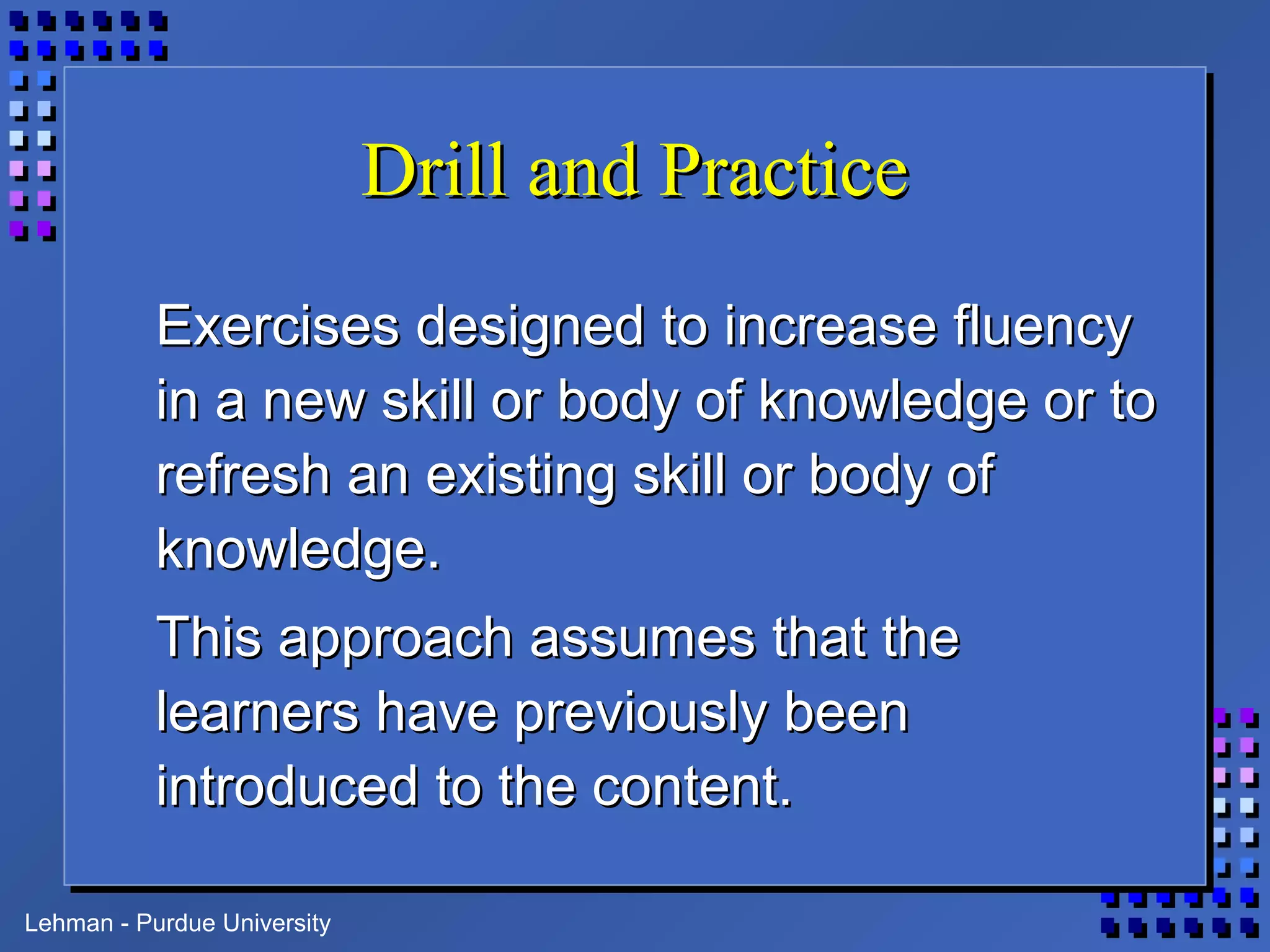 Lehman - Purdue University
Drill and PracticeDrill and Practice
Exercises designed to increase fluencyExercises designed to increase fluency
in a new skill or body of knowledge or toin a new skill or body of knowledge or to
refresh an existing skill or body ofrefresh an existing skill or body of
knowledge.knowledge.
This approach assumes that theThis approach assumes that the
learners have previously beenlearners have previously been
introduced to the content.introduced to the content.
 