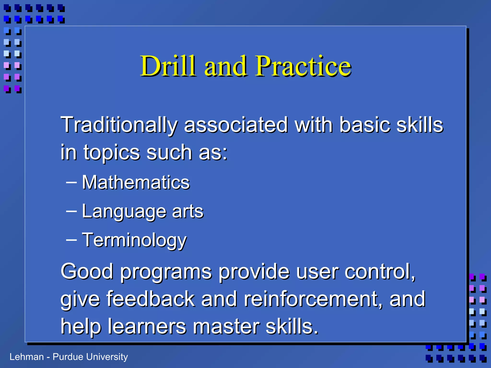 Lehman - Purdue University
Drill and PracticeDrill and Practice
Traditionally associated with basic skillsTraditionally associated with basic skills
in topics such as:in topics such as:
– MathematicsMathematics
– Language artsLanguage arts
– TerminologyTerminology
Good programs provide user control,Good programs provide user control,
give feedback and reinforcement, andgive feedback and reinforcement, and
help learners master skills.help learners master skills.
 