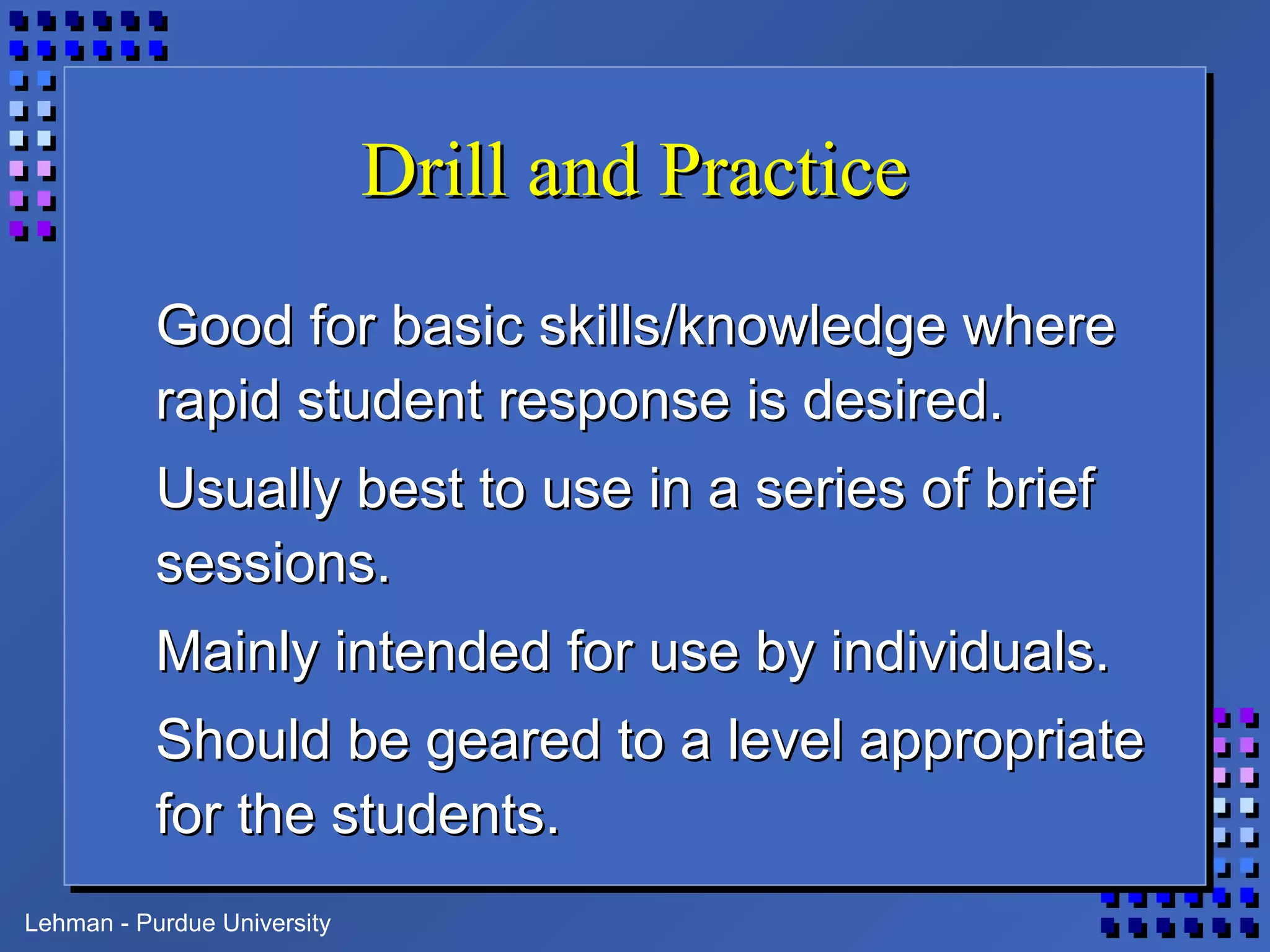 Lehman - Purdue University
Drill and PracticeDrill and Practice
Good for basic skills/knowledge whereGood for basic skills/knowledge where
rapid student response is desired.rapid student response is desired.
Usually best to use in a series of briefUsually best to use in a series of brief
sessions.sessions.
Mainly intended for use by individuals.Mainly intended for use by individuals.
Should be geared to a level appropriateShould be geared to a level appropriate
for the students.for the students.
 