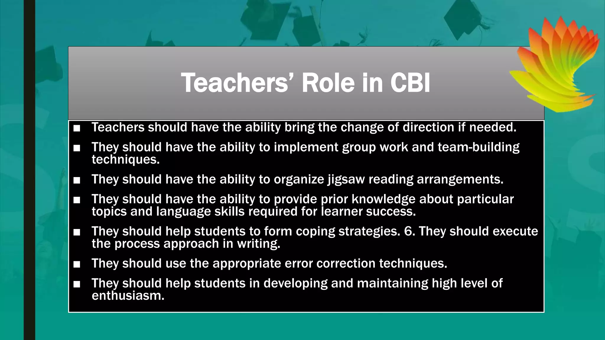 Teachers’ Role in CBI
■ Teachers should have the ability bring the change of direction if needed.
■ They should have the ability to implement group work and team-building
techniques.
■ They should have the ability to organize jigsaw reading arrangements.
■ They should have the ability to provide prior knowledge about particular
topics and language skills required for learner success.
■ They should help students to form coping strategies. 6. They should execute
the process approach in writing.
■ They should use the appropriate error correction techniques.
■ They should help students in developing and maintaining high level of
enthusiasm.
 