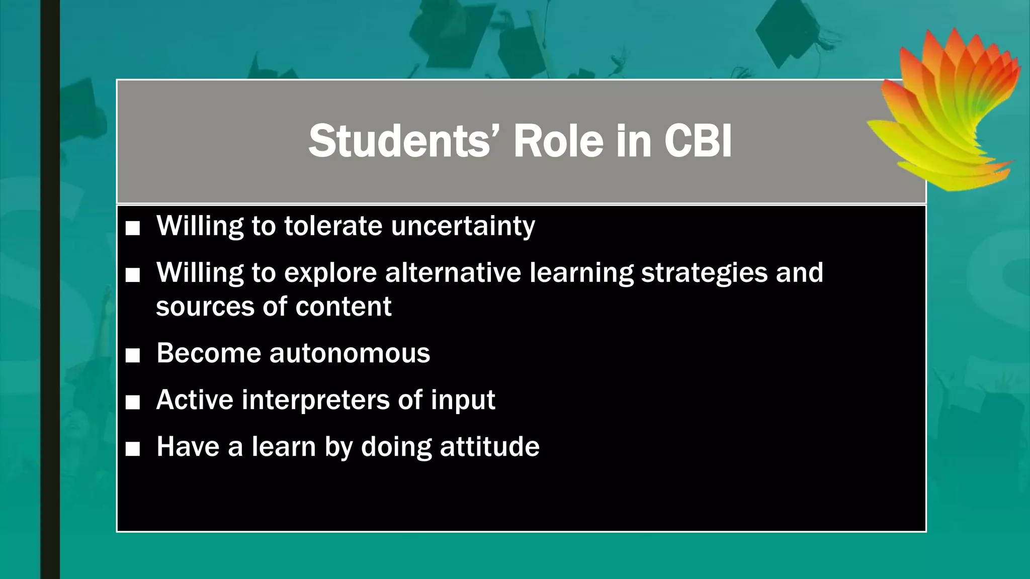 Students’ Role in CBI
■ Willing to tolerate uncertainty
■ Willing to explore alternative learning strategies and
sources of content
■ Become autonomous
■ Active interpreters of input
■ Have a learn by doing attitude
 