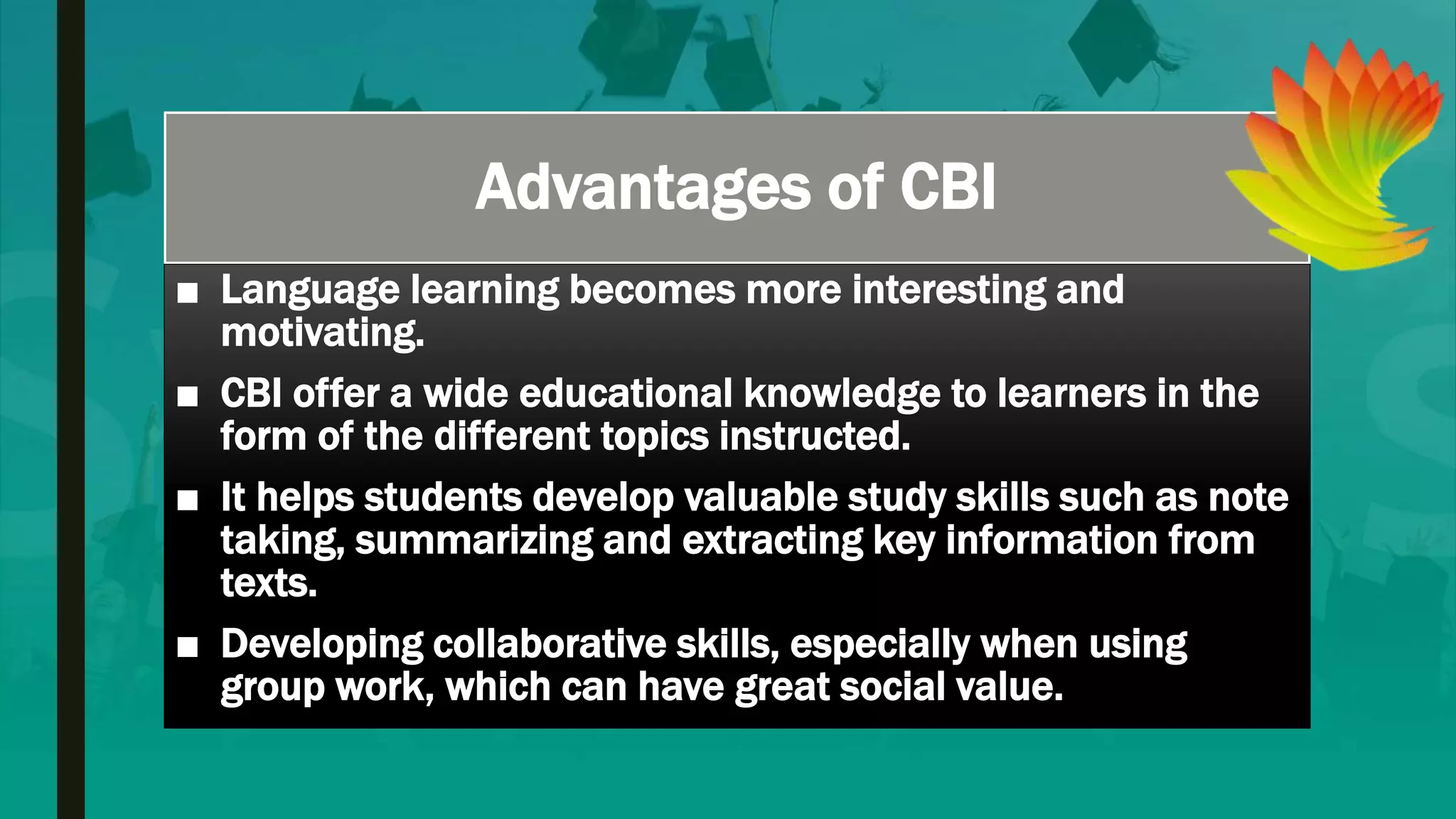 Advantages of CBI
■ Language learning becomes more interesting and
motivating.
■ CBI offer a wide educational knowledge to learners in the
form of the different topics instructed.
■ It helps students develop valuable study skills such as note
taking, summarizing and extracting key information from
texts.
■ Developing collaborative skills, especially when using
group work, which can have great social value.
 