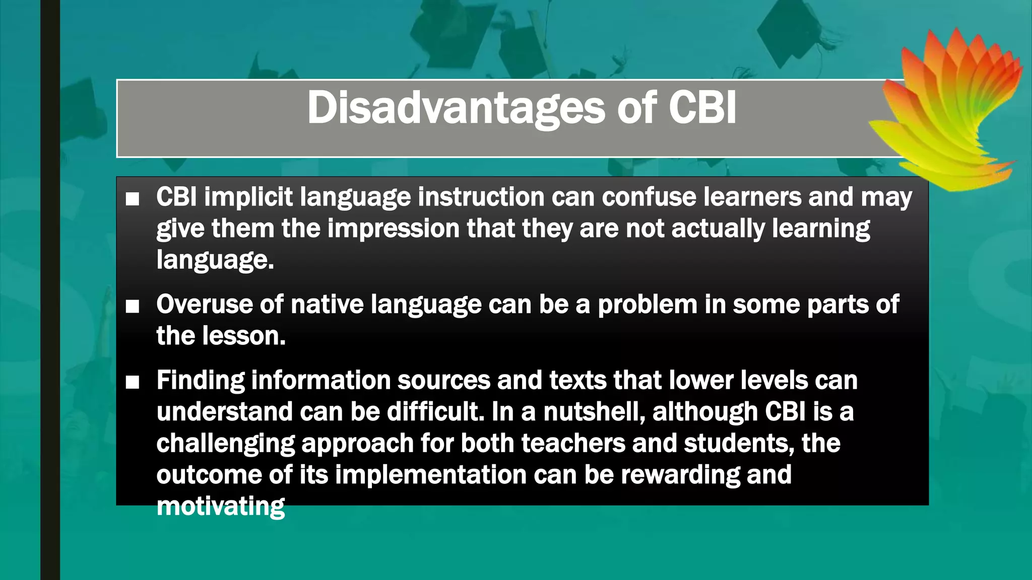 Disadvantages of CBI
■ CBI implicit language instruction can confuse learners and may
give them the impression that they are not actually learning
language.
■ Overuse of native language can be a problem in some parts of
the lesson.
■ Finding information sources and texts that lower levels can
understand can be difficult. In a nutshell, although CBI is a
challenging approach for both teachers and students, the
outcome of its implementation can be rewarding and
motivating
 