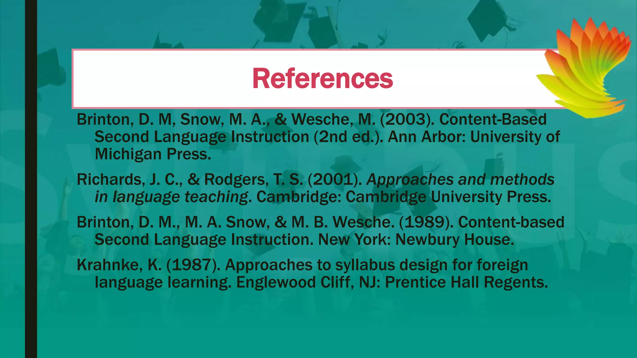 References
Brinton, D. M, Snow, M. A., & Wesche, M. (2003). Content-Based
Second Language Instruction (2nd ed.). Ann Arbor: University of
Michigan Press.
Richards, J. C., & Rodgers, T. S. (2001). Approaches and methods
in language teaching. Cambridge: Cambridge University Press.
Brinton, D. M., M. A. Snow, & M. B. Wesche. (1989). Content-based
Second Language Instruction. New York: Newbury House.
Krahnke, K. (1987). Approaches to syllabus design for foreign
language learning. Englewood Cliff, NJ: Prentice Hall Regents.
 