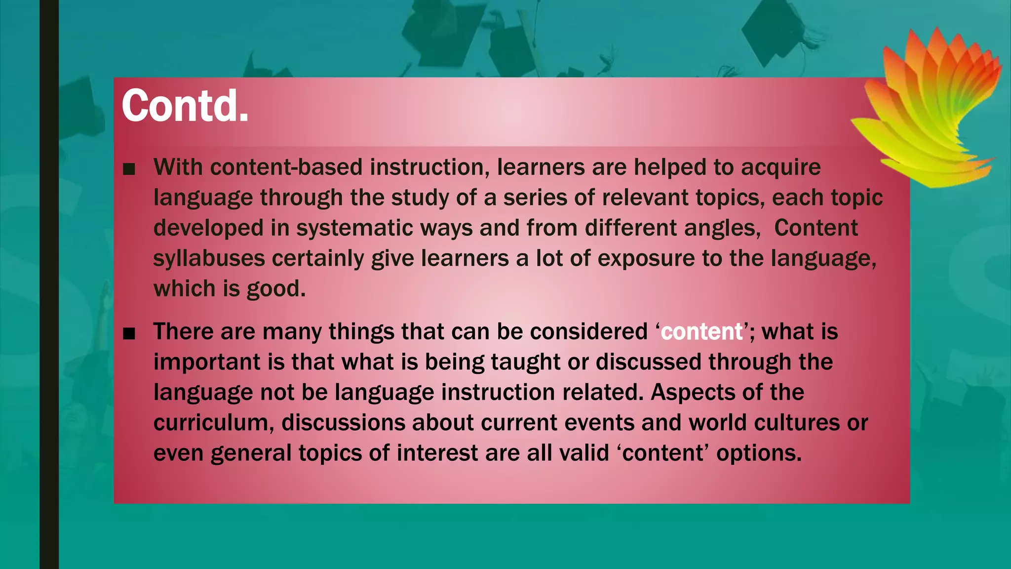 Contd.
■ With content-based instruction, learners are helped to acquire
language through the study of a series of relevant topics, each topic
developed in systematic ways and from different angles, Content
syllabuses certainly give learners a lot of exposure to the language,
which is good.
■ There are many things that can be considered ‘content’; what is
important is that what is being taught or discussed through the
language not be language instruction related. Aspects of the
curriculum, discussions about current events and world cultures or
even general topics of interest are all valid ‘content’ options.
 