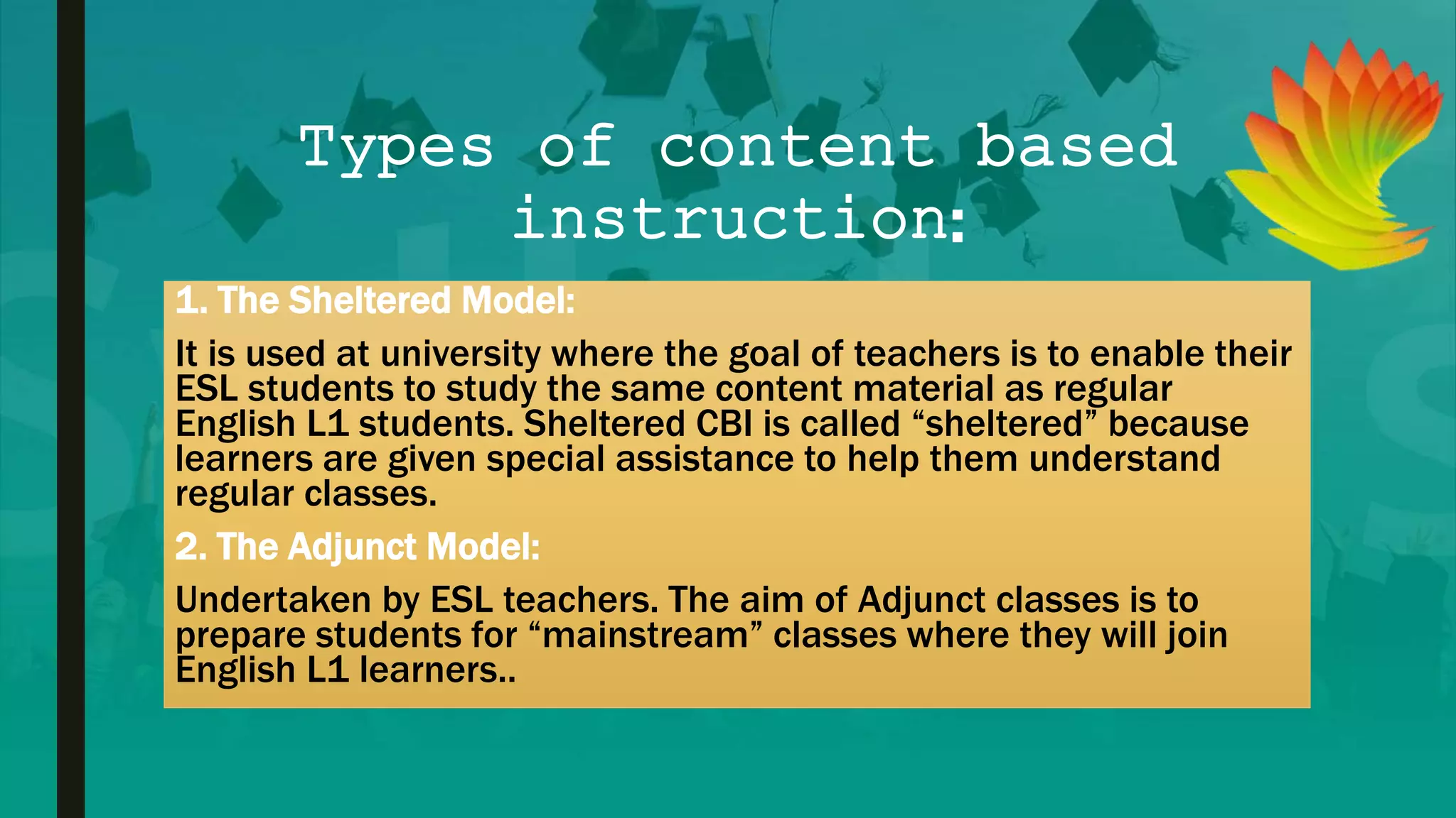 Types of content based
instruction:
1. The Sheltered Model:
It is used at university where the goal of teachers is to enable their
ESL students to study the same content material as regular
English L1 students. Sheltered CBI is called “sheltered” because
learners are given special assistance to help them understand
regular classes.
2. The Adjunct Model:
Undertaken by ESL teachers. The aim of Adjunct classes is to
prepare students for “mainstream” classes where they will join
English L1 learners..
 