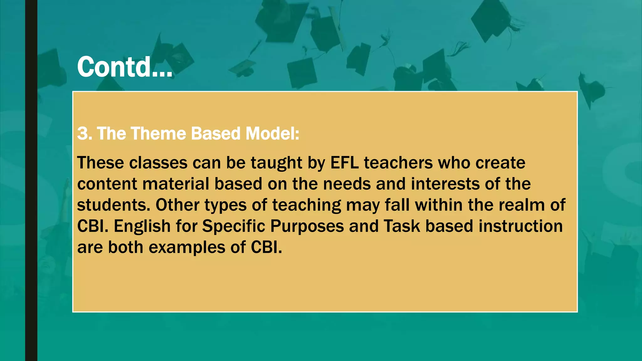 Contd…
3. The Theme Based Model:
These classes can be taught by EFL teachers who create
content material based on the needs and interests of the
students. Other types of teaching may fall within the realm of
CBI. English for Specific Purposes and Task based instruction
are both examples of CBI.
 