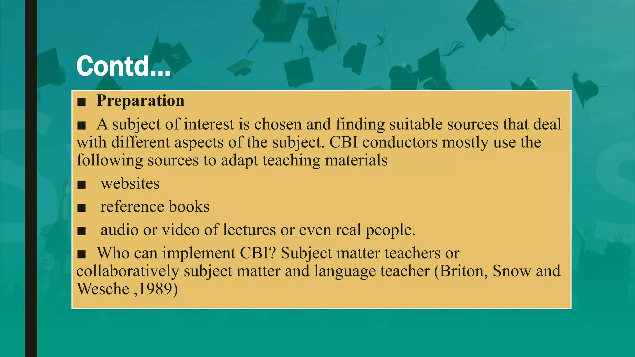 Contd…
■ Preparation
■ A subject of interest is chosen and finding suitable sources that deal
with different aspects of the subject. CBI conductors mostly use the
following sources to adapt teaching materials
■ websites
■ reference books
■ audio or video of lectures or even real people.
■ Who can implement CBI? Subject matter teachers or
collaboratively subject matter and language teacher (Briton, Snow and
Wesche ,1989)
 