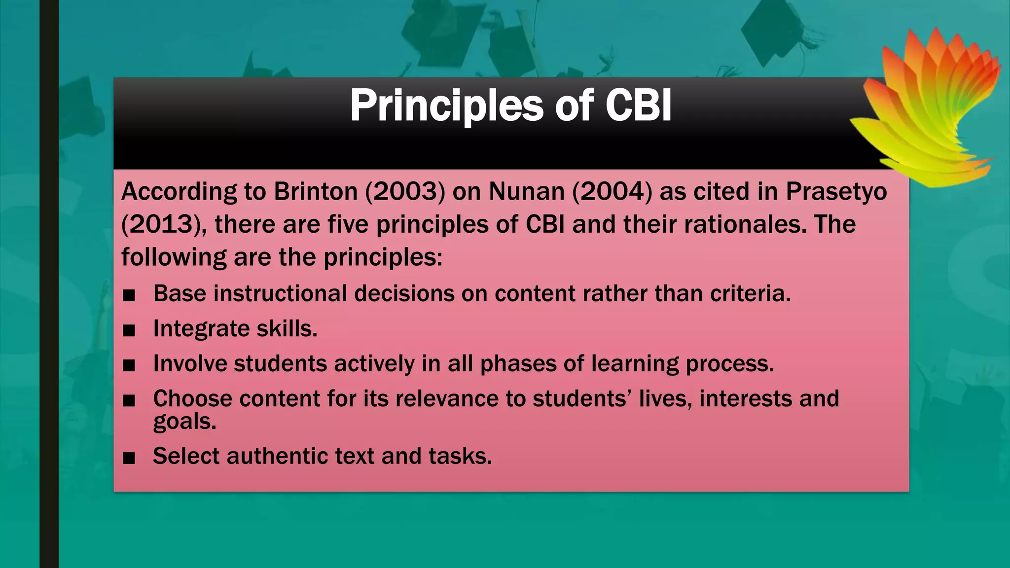 Principles of CBI
According to Brinton (2003) on Nunan (2004) as cited in Prasetyo
(2013), there are five principles of CBI and their rationales. The
following are the principles:
■ Base instructional decisions on content rather than criteria.
■ Integrate skills.
■ Involve students actively in all phases of learning process.
■ Choose content for its relevance to students’ lives, interests and
goals.
■ Select authentic text and tasks.
 