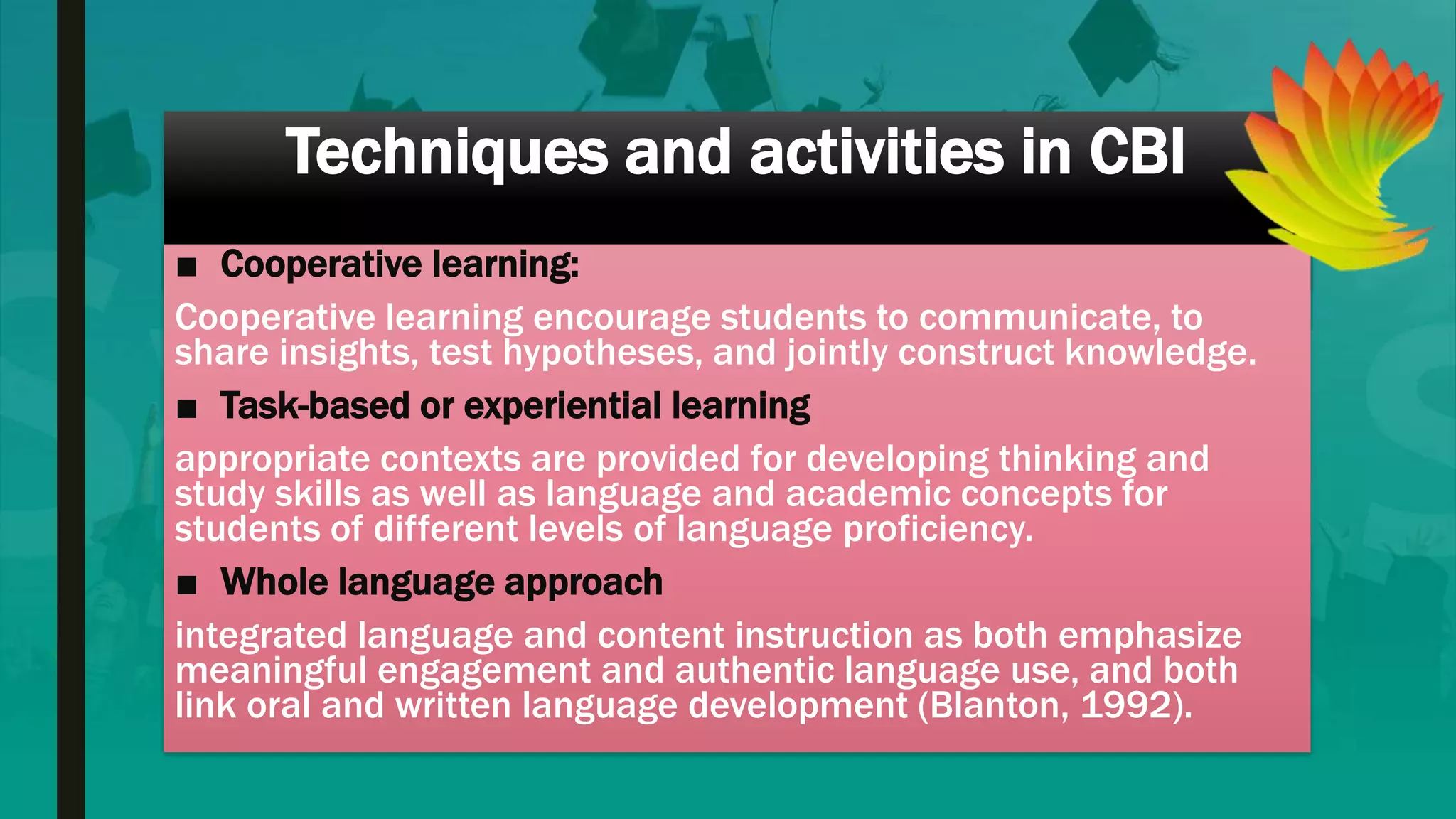 Techniques and activities in CBI
■ Cooperative learning:
Cooperative learning encourage students to communicate, to
share insights, test hypotheses, and jointly construct knowledge.
■ Task-based or experiential learning
appropriate contexts are provided for developing thinking and
study skills as well as language and academic concepts for
students of different levels of language proficiency.
■ Whole language approach
integrated language and content instruction as both emphasize
meaningful engagement and authentic language use, and both
link oral and written language development (Blanton, 1992).
 