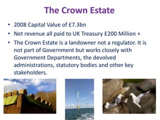 The Crown Estate 2008 Capital Value of £7.3bn Net revenue all paid to UK Treasury £200 Million + The Crown Estate is a landowner not a regulator. It is not part of Government but works closely with Government Departments, the devolved administrations, statutory bodies and other key stakeholders. 