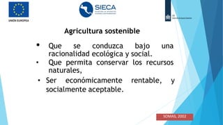 Agricultura sostenible
•
• Que se conduzca bajo una
racionalidad ecológica y social.
• Que permita conservar los recursos
naturales,
• Ser económicamente rentable, y
socialmente aceptable.
•
•
•
SOMAS, 2002
 