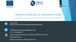 ¡Mucho éxito en el seminario web!
Trabajamos juntos para el desarrollo sostenible en Centroamérica
www.cbi.eu
www.cbi.eu/projects/connecting-central-america/
Wilfredojoseoliveraalvarado@gmail.com
Tel: +50489866674
@ConnectingCentralAmerica @ UEenCentroAmerica @ SIECA
@WilfredoOlivera
#UEenCentroamerica #TrabajamosJuntos
 