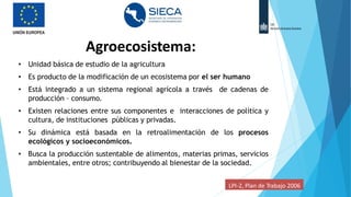 Agroecosistema:
• Unidad básica de estudio de la agricultura
• Es producto de la modificación de un ecosistema por el ser humano
• Está integrado a un sistema regional agrícola a través de cadenas de
producción – consumo.
• Existen relaciones entre sus componentes e interacciones de política y
cultura, de instituciones públicas y privadas.
• Su dinámica está basada en la retroalimentación de los procesos
ecológicos y socioeconómicos.
• Busca la producción sustentable de alimentos, materias primas, servicios
ambientales, entre otros; contribuyendo al bienestar de la sociedad.
LPI-2, Plan de Trabajo 2006
 