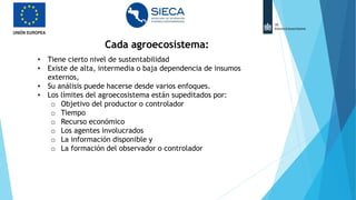 • Tiene cierto nivel de sustentabilidad
• Existe de alta, intermedia o baja dependencia de insumos
externos,
• Su análisis puede hacerse desde varios enfoques.
• Los límites del agroecosistema están supeditados por:
o Objetivo del productor o controlador
o Tiempo
o Recurso económico
o Los agentes involucrados
o La información disponible y
o La formación del observador o controlador
Cada agroecosistema:
 