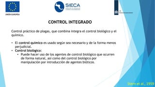 CONTROL INTEGRADO
• e
Stern et al., 1959
Control práctico de plagas, que combina integra el control biológico y el
químico.
• El control químico es usado según sea necesario y de la forma menos
perjudicial.
• Control biológico:
• Puede hacer uso de los agentes de control biológico que ocurren
de forma natural, así como del control biológico por
manipulación por introducción de agentes bióticos.
 