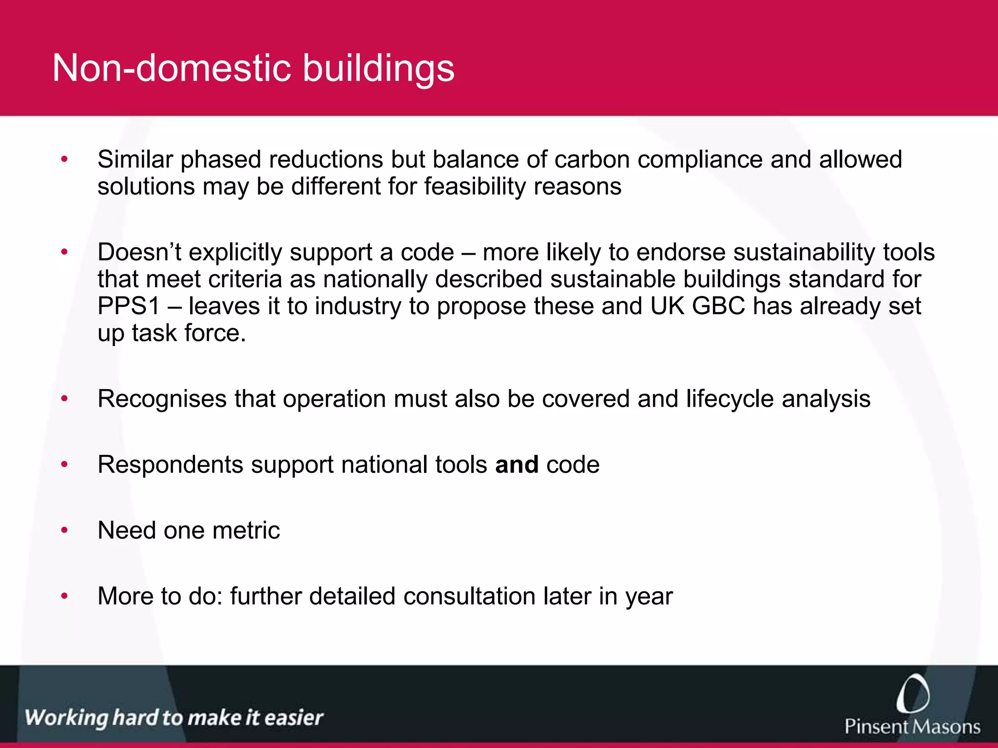 Non-domestic buildings

•   Similar phased reductions but balance of carbon compliance and allowed
    solutions may be different for feasibility reasons

•   Doesn’t explicitly support a code – more likely to endorse sustainability tools
    that meet criteria as nationally described sustainable buildings standard for
    PPS1 – leaves it to industry to propose these and UK GBC has already set
    up task force.

•   Recognises that operation must also be covered and lifecycle analysis

•   Respondents support national tools and code

•   Need one metric

•   More to do: further detailed consultation later in year
 