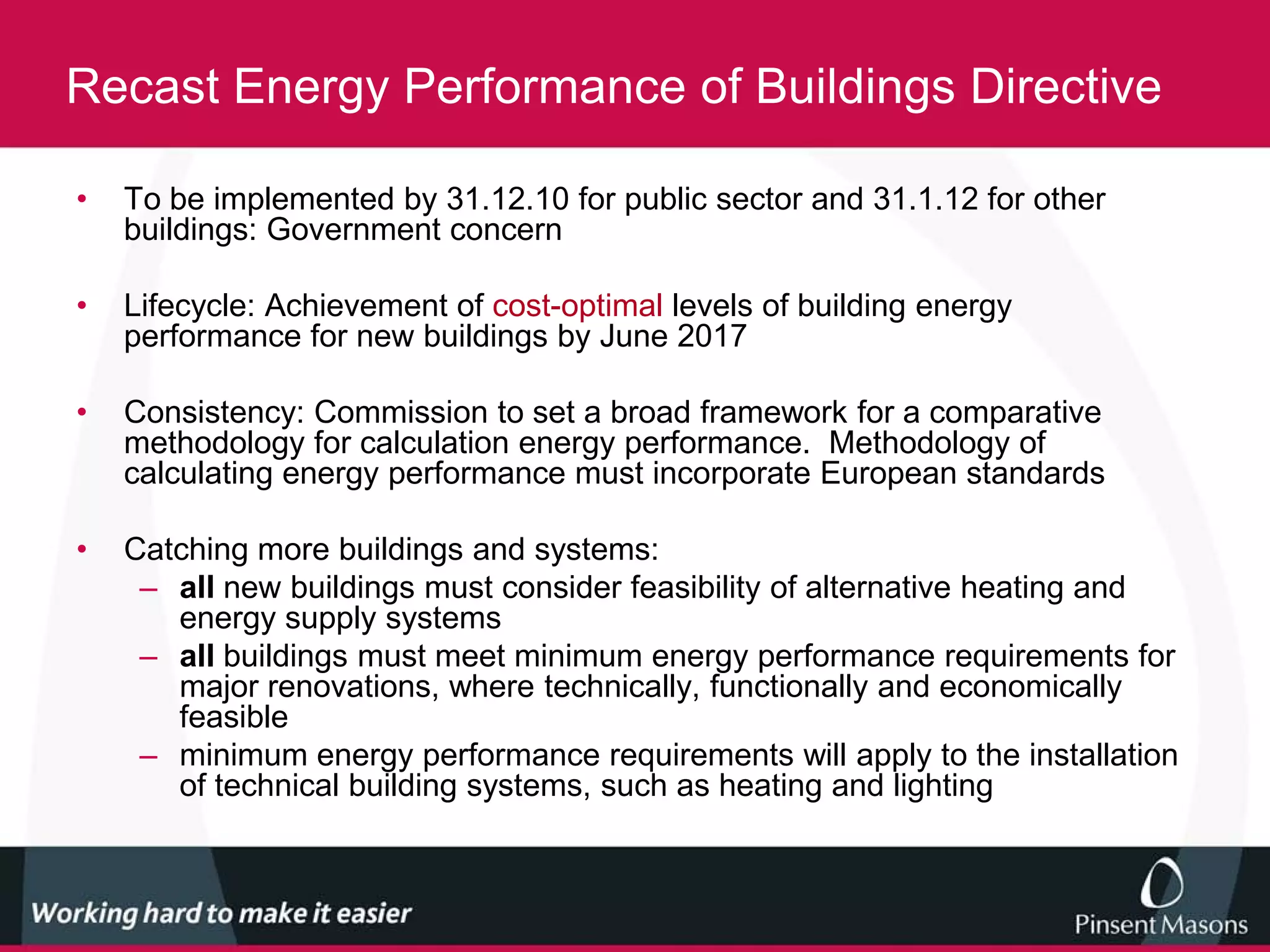 Recast Energy Performance of Buildings Directive

•   To be implemented by 31.12.10 for public sector and 31.1.12 for other
    buildings: Government concern

•   Lifecycle: Achievement of cost-optimal levels of building energy
    performance for new buildings by June 2017

•   Consistency: Commission to set a broad framework for a comparative
    methodology for calculation energy performance. Methodology of
    calculating energy performance must incorporate European standards

•   Catching more buildings and systems:
     – all new buildings must consider feasibility of alternative heating and
       energy supply systems
     – all buildings must meet minimum energy performance requirements for
       major renovations, where technically, functionally and economically
       feasible
     – minimum energy performance requirements will apply to the installation
       of technical building systems, such as heating and lighting
 
