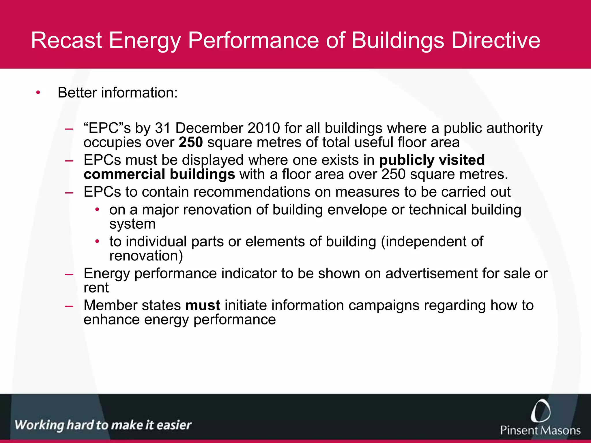 Recast Energy Performance of Buildings Directive

•   Better information:

     – “EPC”s by 31 December 2010 for all buildings where a public authority
       occupies over 250 square metres of total useful floor area
     – EPCs must be displayed where one exists in publicly visited
       commercial buildings with a floor area over 250 square metres.
     – EPCs to contain recommendations on measures to be carried out
         • on a major renovation of building envelope or technical building
            system
         • to individual parts or elements of building (independent of
            renovation)
     – Energy performance indicator to be shown on advertisement for sale or
       rent
     – Member states must initiate information campaigns regarding how to
       enhance energy performance
 