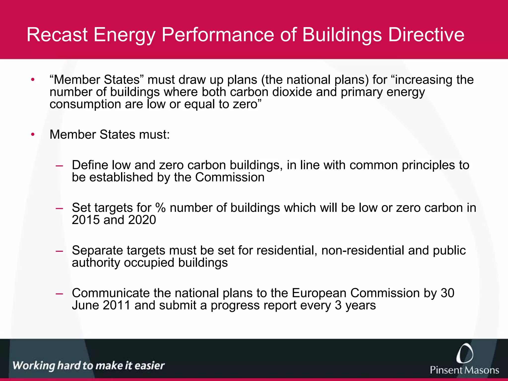 Recast Energy Performance of Buildings Directive

•   “Member States” must draw up plans (the national plans) for “increasing the
    number of buildings where both carbon dioxide and primary energy
    consumption are low or equal to zero”

•   Member States must:

     – Define low and zero carbon buildings, in line with common principles to
       be established by the Commission

     – Set targets for % number of buildings which will be low or zero carbon in
       2015 and 2020

     – Separate targets must be set for residential, non-residential and public
       authority occupied buildings

     – Communicate the national plans to the European Commission by 30
       June 2011 and submit a progress report every 3 years
 