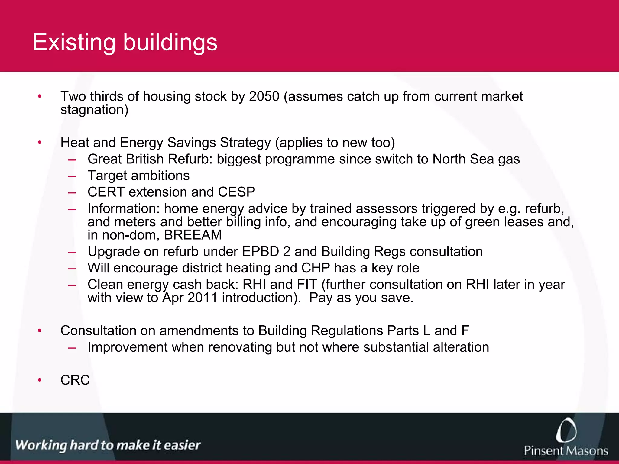 Existing buildings

•   Two thirds of housing stock by 2050 (assumes catch up from current market
    stagnation)

•   Heat and Energy Savings Strategy (applies to new too)
     – Great British Refurb: biggest programme since switch to North Sea gas
     – Target ambitions
     – CERT extension and CESP
     – Information: home energy advice by trained assessors triggered by e.g. refurb,
        and meters and better billing info, and encouraging take up of green leases and,
        in non-dom, BREEAM
     – Upgrade on refurb under EPBD 2 and Building Regs consultation
     – Will encourage district heating and CHP has a key role
     – Clean energy cash back: RHI and FIT (further consultation on RHI later in year
        with view to Apr 2011 introduction). Pay as you save.

•   Consultation on amendments to Building Regulations Parts L and F
     – Improvement when renovating but not where substantial alteration

•   CRC
 