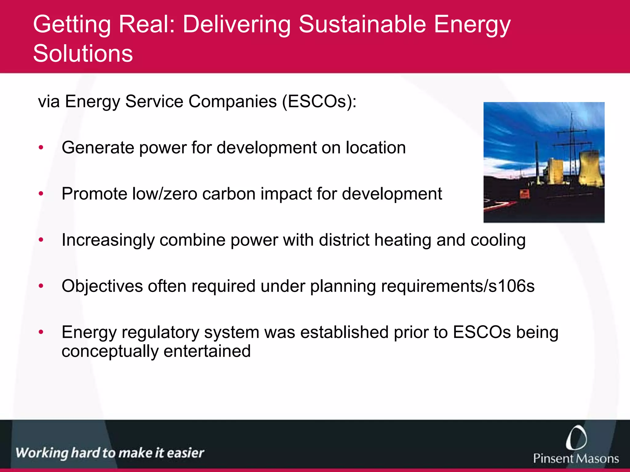 Getting Real: Delivering Sustainable Energy
Solutions
via Energy Service Companies (ESCOs):

• Generate power for development on location

• Promote low/zero carbon impact for development

• Increasingly combine power with district heating and cooling

• Objectives often required under planning requirements/s106s

• Energy regulatory system was established prior to ESCOs being
  conceptually entertained
 