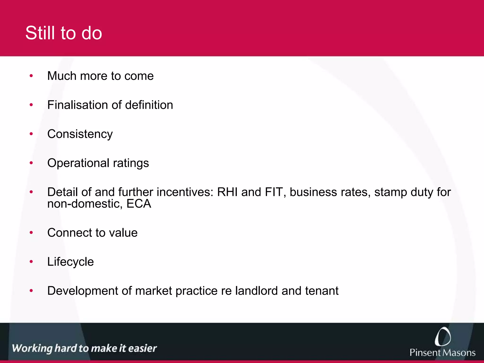 Still to do

•   Much more to come

•   Finalisation of definition

•   Consistency

•   Operational ratings

•   Detail of and further incentives: RHI and FIT, business rates, stamp duty for
    non-domestic, ECA

•   Connect to value

•   Lifecycle

•   Development of market practice re landlord and tenant
 